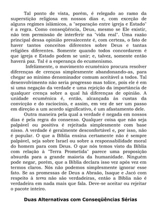 Tal ponto de vista, porém, é relegado ao ramo da
superstição religiosa em nossos dias e, com exceção de
alguns regimes islâmicos, a "separação entre igreja e Estado"
é a regra. Como conseqüência, Deus, mesmo se Ele existir,
não tem permissão de interferir na "vida real". Uma razão
principal dessa opinião prevalecente é, com certeza, o fato de
haver tantos conceitos diferentes sobre Deus e tantas
religiões diferentes. Somente quando todos concordarem é
que igreja e Estado podem se unir; e, talvez, somente então
haverá paz. Tal é a esperança do ecumenismo.
Infelizmente, o movimento ecumênico procura resolver
diferenças de crenças simplesmente abandonando-as, para
chegar ao mínimo denominador comum aceitável a todos. Tal
desenvolvimento não seria progresso mas tolice, pois ele é em
si uma negação da verdade e uma rejeição da importância de
qualquer crença sobre a qual há diferenças de opinião. A
unidade ecumênica é, então, alcançada às custas da
convicção e do raciocínio, e assim, em vez de ser um passo
em direção a um acordo significativo, é um afastamento dele.
Outra maneira pela qual a verdade é negada em nossos
dias é pela regra do consenso. Qualquer coisa que não seja
palpável ou positiva é rejeitada simplesmente com base
nisso. A verdade é geralmente desconfortável e, por isso, não
é popular. O que a Bíblia ensina certamente não é sempre
palpável, seja sobre Israel ou sobre a responsabilidade moral
do homem para com Deus. O que nós temos visto da Bíblia
com relação à "Terra Prometida" parece uma proposição
absurda para a grande maioria da humanidade. Ninguém
pode negar, porém, que a Bíblia declara isso vez após vez em
termos claros. Nós não podemos simplesmente ignorar esse
fato. Se as promessas de Deus a Abraão, Isaque e Jacó com
respeito à terra não são verdadeiras, então a Bíblia não é
verdadeira em nada mais que fala. Deve-se aceitar ou rejeitar
o pacote inteiro.
Duas Alternativas com Conseqüências Sérias

 