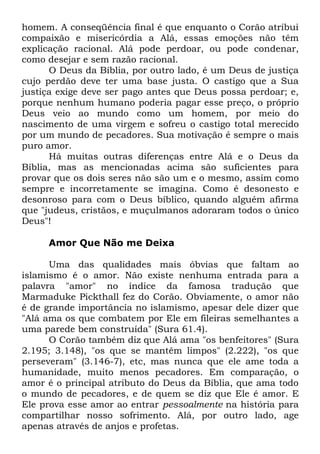 homem. A conseqüência final é que enquanto o Corão atribui
compaixão e misericórdia a Alá, essas emoções não têm
explicação racional. Alá pode perdoar, ou pode condenar,
como desejar e sem razão racional.
O Deus da Bíblia, por outro lado, é um Deus de justiça
cujo perdão deve ter uma base justa. O castigo que a Sua
justiça exige deve ser pago antes que Deus possa perdoar; e,
porque nenhum humano poderia pagar esse preço, o próprio
Deus veio ao mundo como um homem, por meio do
nascimento de uma virgem e sofreu o castigo total merecido
por um mundo de pecadores. Sua motivação é sempre o mais
puro amor.
Há muitas outras diferenças entre Alá e o Deus da
Bíblia, mas as mencionadas acima são suficientes para
provar que os dois seres não são um e o mesmo, assim como
sempre e incorretamente se imagina. Como é desonesto e
desonroso para com o Deus bíblico, quando alguém afirma
que "judeus, cristãos, e muçulmanos adoraram todos o único
Deus"!
Amor Que Não me Deixa
Uma das qualidades mais óbvias que faltam ao
islamismo é o amor. Não existe nenhuma entrada para a
palavra "amor" no índice da famosa tradução que
Marmaduke Pickthall fez do Corão. Obviamente, o amor não
é de grande importância no islamismo, apesar dele dizer que
"Alá ama os que combatem por Ele em fileiras semelhantes a
uma parede bem construída" (Sura 61.4).
O Corão também diz que Alá ama "os benfeitores" (Sura
2.195; 3.148), "os que se mantêm limpos" (2.222), "os que
perseveram" (3.146-7), etc, mas nunca que ele ame toda a
humanidade, muito menos pecadores. Em comparação, o
amor é o principal atributo do Deus da Bíblia, que ama todo
o mundo de pecadores, e de quem se diz que Ele é amor. E
Ele prova esse amor ao entrar pessoalmente na história para
compartilhar nosso sofrimento. Alá, por outro lado, age
apenas através de anjos e profetas.

 