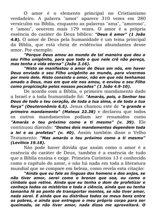 O amor é o elemento principal no Cristianismo
verdadeiro. A palavra "amor" aparece 310 vezes em 280
versículos na Bíblia, enquanto as palavras "ama", "amoroso",
e "amou", ocorrem mais 179 vezes. O amor é a própria
essência do caráter do Deus bíblico: "Deus é amor" (1 João
4.8). O amor de Deus pela humanidade é um tema principal
da Bíblia, que está cheia de evidências abundantes desse
amor. Por exemplo:
"Porque Deus amou ao mundo de tal maneira que deu o
seu Filho unigênito, para que todo o que nele crê não pereça,
mas tenha a vida eterna" (João 3.16).
"Nisto se manifestou o amor de Deus em nós, em haver
Deus enviado o seu Filho unigênito ao mundo, para vivermos
por meio dele. Nisto consiste o amor, não em que nós tenhamos
amado a Deus, mas em que ele nos amou, e enviou o seu Filho
como propiciação pelos nossos pecados" (1 João 4.9-10).

De acordo com a Bíblia, o primeiro mandamento dado
a Israel e a toda humanidade foi: "Amarás, pois, o Senhor teu

Deus de todo o teu coração, de toda a tua alma, e de toda a tua
força" (Deuteronômio 6.5). Jesus chamou este de "o grande e
primeiro mandamento" (Mateus 22.38) e declarou que todos

os

outros

mandamentos

podiam

ser

resumidos

como
"Amarás o teu próximo como a ti mesmo" (v. 39). Ele
continuou dizendo: "Destes dois mandamentos dependem toda
a lei e os profetas" (v. 40). Assim também disse o Velho
Testamento: "Mas amarás o teu próximo como a ti mesmo"
(Levítico 19.18).

Não pode haver dúvida que assim como o amor é a
essência do caráter de Deus, também é a essência de tudo
que a Bíblia ensina e exige. Primeira Coríntios 13 é conhecido
como o capítulo do amor, e não há nada em toda a literatura
mundial que se compare em beleza, como revela esta citação:
"Ainda que eu fale as línguas dos homens e dos anjos, se
não tiver amor, serei como o bronze que soa, ou como o
címbalo que retine. Ainda que eu tenha o dom de profetizar e
conheça todos os mistérios e toda a ciência, ainda que eu tenha
tamanha fé ao ponto de transportar montes, se não tiver amor,
nada serei. E ainda que eu distribua todos os meus bens entre
os pobres, e ainda que entregue o meu próprio corpo para ser
queimado, se não tiver amor, nada disso me aproveitará. O

 