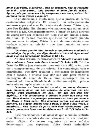 amor é paciente, é benigno... não se exaspera, não se ressente
do mal... tudo sofre... tudo suporta. O amor jamais acaba...
Agora, pois, permanecem a fé, a esperança e o amor, estes três:
porém o maior destes é o amor".

O cristianismo é muito mais que a prática de certos
ensinamentos religiosos. Ele envolve um relacionamento
amoroso e pessoal com Deus através de Jesus Cristo, que,
pelo Seu Espírito, literalmente vive naqueles que abrem seus
corações a Ele. Conseqüentemente, o amor de Deus através
de Cristo deve ser expresso em tudo que um cristão pensa,
diz e faz. Da mesma maneira que Deus nos amou quando
éramos seus inimigos, Cristo espera de um cristão - na
verdade ordena ao cristão - que ame também os seus
inimigos:

"Ouvistes que foi dito: Amarás o teu próximo e odiarás o
teu inimigo. Eu, porém, vos digo: Amai os vossos inimigos e orai
pelos que vos perseguem" (Mateus 5.43-44).
A Bíblia declara inequivocamente: "Aquele que não ama
não conhece a Deus, pois Deus é amor" (1 João 4.8). Tal é o

Deus da Bíblia (em contraste marcante com Alá), e tal deve
ser o comportamento de um cristão. Em comparação com o
muçulmano, que deve espalhar a mensagem do islamismo
com a espada, o cristão deve dar sua vida para trazer a
mensagem do amor de Deus, uma mensagem que a
humanidade tem a liberdade de aceitar ou rejeitar, pois o
amor não se impõe sobre o amado:
"Amados, se Deus de tal maneira nos amou, devemos
nós, também, amar uns aos outros... Se amarmos uns aos
outros, Deus permanece em nós... em que nos deu seu
Espírito... E nós conhecemos e cremos o amor que Deus nos
tem. Deus é amor, e aquele que permanece no amor permanece
em Deus, e Deus nele... Nós amamos porque ele nos amou
primeiro. Se alguém disser: Amo a Deus, e odiar a seu irmão, é
mentiroso... Ora, temos da parte dele este mandamento: que
aquele que ama a Deus ame também a seu irmão" (1 João 4.1121).

Esse relacionamento de amor de que o cristão desfruta
com Deus é desconhecido no islamismo ou em qualquer
outra religião. Os versos seguintes de uma música
demonstram uma expressão típica dessa intimidade

 