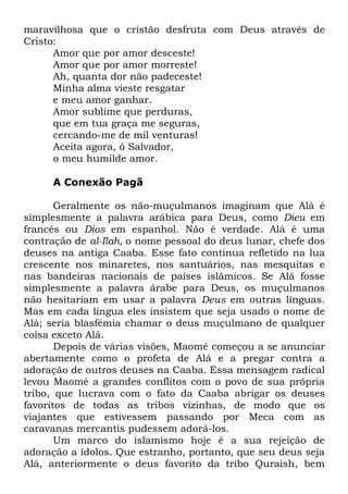 maravilhosa que o cristão desfruta com Deus através de
Cristo:
Amor que por amor desceste!
Amor que por amor morreste!
Ah, quanta dor não padeceste!
Minha alma vieste resgatar
e meu amor ganhar.
Amor sublime que perduras,
que em tua graça me seguras,
cercando-me de mil venturas!
Aceita agora, ó Salvador,
o meu humilde amor.
A Conexão Pagã
Geralmente os não-muçulmanos imaginam que Alá é
simplesmente a palavra arábica para Deus, como Dieu em
francês ou Dios em espanhol. Não é verdade. Alá é uma
contração de al-Ilah, o nome pessoal do deus lunar, chefe dos
deuses na antiga Caaba. Esse fato continua refletido na lua
crescente nos minaretes, nos santuários, nas mesquitas e
nas bandeiras nacionais de países islâmicos. Se Alá fosse
simplesmente a palavra árabe para Deus, os muçulmanos
não hesitariam em usar a palavra Deus em outras línguas.
Mas em cada língua eles insistem que seja usado o nome de
Alá; seria blasfêmia chamar o deus muçulmano de qualquer
coisa exceto Alá.
Depois de várias visões, Maomé começou a se anunciar
abertamente como o profeta de Alá e a pregar contra a
adoração de outros deuses na Caaba. Essa mensagem radical
levou Maomé a grandes conflitos com o povo de sua própria
tribo, que lucrava com o fato da Caaba abrigar os deuses
favoritos de todas as tribos vizinhas, de modo que os
viajantes que estivessem passando por Meca com as
caravanas mercantis pudessem adorá-los.
Um marco do islamismo hoje é a sua rejeição de
adoração a ídolos. Que estranho, portanto, que seu deus seja
Alá, anteriormente o deus favorito da tribo Quraish, bem

 