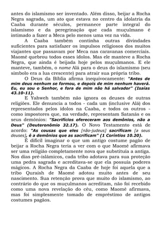 antes do islamismo ser inventado. Além disso, beijar a Rocha
Negra sagrada, um ato que estava no centro da idolatria da
Caaba durante séculos, permanece parte integral do
islamismo e da peregrinação que cada muçulmano é
intimado a fazer a Meca pelo menos uma vez na vida.
A Caaba também continha outras divindades
suficientes para satisfazer os impulsos religiosos dos muitos
viajantes que passavam por Meca nas caravanas comerciais.
Maomé quebrou todos esses ídolos. Mas ele manteve a Rocha
Negra, que ainda é beijada hoje pelos muçulmanos. E ele
manteve, também, o nome Alá para o deus do islamismo (seu
símbolo era a lua crescente) para atrair sua própria tribo.
O Deus da Bíblia afirma inequivocamente: "Antes de
mim deus nenhum se formou, e depois de mim nenhum haverá.
Eu, eu sou o Senhor, e fora de mim não há salvador" (Isaías
43.10-11).

E Yahweh também não ignora os deuses de outras
religiões. Ele denuncia a todos - cada um (inclusive Alá) dos
representados pelos ídolos na Caaba, e todos os outros como impostores que, na verdade, representam Satanás e os
seus demônios: "Sacrifícios ofereceram aos demônios, não a
Deus" (Deuteronômio 32.17). O Novo Testamento está de
acordo: "As cousas que eles [não-judeus] sacrificam [a seus
deuses], é a demônios que as sacrificam" (1 Coríntios 10.20).

É difícil imaginar o que um antigo costume pagão de
beijar a Rocha Negra teria a ver com o que Maomé afirmava
ser uma religião completamente nova que substituía a antiga.
Nos dias pré-islâmicos, cada tribo adotava para sua proteção
uma pedra sagrada e acreditava-se que ela possuía poderes
mágicos. A Rocha Negra da Caaba de hoje foi aquela que a
tribo Quraish de Maomé adotou muito antes de seu
nascimento. Sua retenção prova que muito do islamismo, ao
contrário do que os muçulmanos acreditam, não foi recebido
como uma nova revelação do céu, como Maomé afirmava,
mas foi simplesmente tomado de empréstimo de antigos
costumes pagãos.

 