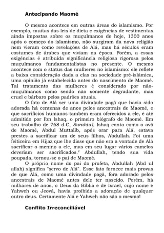 Antecipando Maomé
O mesmo acontece em outras áreas do islamismo. Por
exemplo, muitas das leis de dieta e exigências de vestimentas
ainda impostas sobre os muçulmanos de hoje, 1300 anos
após o começo do islamismo, não surgiram da nova religião
nem vieram como revelações de Alá, mas há séculos eram
costumes de árabes que viviam na época. Porém, a essas
exigências é atribuída significância religiosa rigorosa pelos
muçulmanos fundamentalistas no presente. O mesmo
acontece com o status das mulheres no islamismo: ele reflete
a baixa consideração dada a elas na sociedade pré-islâmica,
uma opinião já estabelecida antes do nascimento de Maomé.
Tal tratamento das mulheres é considerado por nãomuçulmanos como sendo não somente degradante, mas
cruel e bárbaro pelos padrões atuais.
O fato de Alá ser uma divindade pagã que havia sido
adorada há centenas de anos pelos ancestrais de Maomé, e
que sacrifícios humanos também eram oferecidos a ele, é até
admitido por Ibn Ishaq, o primeiro biógrafo de Maomé. Em
seu trabalho de 768 d.C, Surahtu'l, Ishaq conta como o avô
de Maomé, Abdul Muttalib, após orar para Alá, estava
prestes a sacrificar um de seus filhos, Abdullah. Foi uma
feiticeira em Hijaz que lhe disse que não era a vontade de Alá
sacrificar o menino a ele, mas em seu lugar vários camelos
deveriam ser sacrificados.2 Abdullah, tendo sua vida
poupada, tornou-se o pai de Maomé.
O próprio nome do pai do profeta, Abdullah (Abd ul
allah) significa "servo de Alá". Esse fato fornece mais provas
de que Alá, como uma divindade pagã, fora adorado pelos
ancestrais de Maomé antes dele ter nascido. Porém, há
milhares de anos, o Deus da Bíblia e de Israel, cujo nome é
Yahweh ou Jeová, havia proibido a adoração de qualquer
outro deus. Certamente Alá e Yahweh não são o mesmo!
Conflito Irreconciliável

 