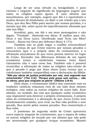 Longe de ser uma virtude ou benignidade, é puro
cinismo e negação do significado da linguagem sugerir que
todas as religiões sejam iguais. É uma afronta aos
muçulmanos, por exemplo, sugerir que Alá é o equivalente a
muitos deuses do hinduísmo, ou dizer a um cristão que o seu
Deus, que deu Seu Filho para morrer por nossos pecados, é o
mesmo que Alá, sobre quem foi especificamente afirmado que
não tem filho:
Acreditai, pois, em Alá e em seus mensageiros e não
digais: "Trindade". Abstende-vos disso. É melhor para vós.
Deus é um Deus único. Glorificado seja! Teria um filho?
Como!... Basta-vos Deus por defensor (Sura 4.171).
Também não se pode negar o conflito irreconciliável
entre a crença de que Cristo morreu por nossos pecados e
ressuscitou (que é a própria alma do cristianismo), e a
afirmação muçulmana de que outra pessoa morreu no lugar
de Cristo. Esconder tais diferenças debaixo de um tapete
ecumênico (como o catolicismo romano tenta fazer)
claramente não é uma coisa boa. Também não é possível
reconciliar a afirmação de todas as religiões não-cristãs de
que o pecado é pago por boas obras (uma crença que o
catolicismo também compartilha) com a declaração da Bíblia:
"Não por obras de justiça praticadas por nós, mas segundo sua
misericórdia" (Tito 3.5); "Porque pela graça sois salvos,... não
de obras, para que ninguém se glorie" (Efésios 2.8-9).

Além disso, o cristianismo bíblico (em contraste com as
tradições católicas romanas) está de um lado dum abismo
teológico, com todas as outras religiões do outro lado. Esse
abismo, na verdade, faz com que qualquer união ecumênica
seja impossível sem destruir o próprio cristianismo. A própria
alma do cristianismo é a afirmação de que Jesus Cristo está
absolutamente sozinho, sem rival, na Sua vida perfeita e sem
pecado, Sua morte pelos nossos pecados. Sua ressurreição e
Sua volta.
A promessa da segunda vinda de Cristo apresenta
outro aspecto singular do cristianismo, que o separa de todas
as outras religiões do mundo por um abismo que não pode
ser atravessado por qualquer truque ecumênico. Maomé

 