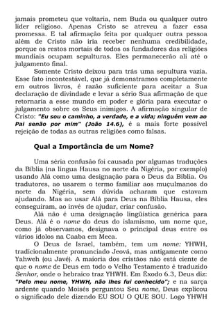 jamais prometeu que voltaria, nem Buda ou qualquer outro
líder religioso. Apenas Cristo se atreveu a fazer essa
promessa. E tal afirmação feita por qualquer outra pessoa
além de Cristo não iria receber nenhuma credibilidade,
porque os restos mortais de todos os fundadores das religiões
mundiais ocupam sepulturas. Eles permanecerão ali até o
julgamento final.
Somente Cristo deixou para trás uma sepultura vazia.
Esse fato incontestável, que já demonstramos completamente
em outros livros, é razão suficiente para aceitar a Sua
declaração de divindade e levar a sério Sua afirmação de que
retornaria a esse mundo em poder e glória para executar o
julgamento sobre os Seus inimigos. A afirmação singular de
Cristo: "Eu sou o caminho, a verdade, e a vida; ninguém vem ao
Pai senão por mim" (João 14.6), é a mais forte possível
rejeição de todas as outras religiões como falsas.
Qual a Importância de um Nome?
Uma séria confusão foi causada por algumas traduções
da Bíblia (na língua Hausa no norte da Nigéria, por exemplo)
usando Alá como uma designação para o Deus da Bíblia. Os
tradutores, ao usarem o termo familiar aos muçulmanos do
norte da Nigéria, sem dúvida acharam que estavam
ajudando. Mas ao usar Alá para Deus na Bíblia Hausa, eles
conseguiram, ao invés de ajudar, criar confusão.
Alá não é uma designação lingüística genérica para
Deus. Alá é o nome do deus do islamismo, um nome que,
como já observamos, designava o principal deus entre os
vários ídolos na Caaba em Meca.
O Deus de Israel, também, tem um nome: YHWH,
tradicionalmente pronunciado Jeová, mas antigamente como
Yahweh (ou Javé). A maioria dos cristãos não está ciente de
que o nome de Deus em todo o Velho Testamento é traduzido
Senhor, onde o hebraico traz YHWH. Em Êxodo 6.3, Deus diz:
"Pelo meu nome, YHWH, não lhes fui conhecido"; e na sarça
ardente quando Moisés perguntou Seu nome, Deus explicou
o significado dele dizendo EU SOU O QUE SOU. Logo YHWH

 