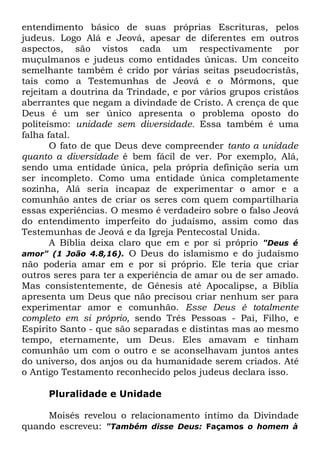 entendimento básico de suas próprias Escrituras, pelos
judeus. Logo Alá e Jeová, apesar de diferentes em outros
aspectos, são vistos cada um respectivamente por
muçulmanos e judeus como entidades únicas. Um conceito
semelhante também é crido por várias seitas pseudocristãs,
tais como a Testemunhas de Jeová e o Mórmons, que
rejeitam a doutrina da Trindade, e por vários grupos cristãos
aberrantes que negam a divindade de Cristo. A crença de que
Deus é um ser único apresenta o problema oposto do
politeísmo: unidade sem diversidade. Essa também é uma
falha fatal.
O fato de que Deus deve compreender tanto a unidade
quanto a diversidade é bem fácil de ver. Por exemplo, Alá,
sendo uma entidade única, pela própria definição seria um
ser incompleto. Como uma entidade única completamente
sozinha, Alá seria incapaz de experimentar o amor e a
comunhão antes de criar os seres com quem compartilharia
essas experiências. O mesmo é verdadeiro sobre o falso Jeová
do entendimento imperfeito do judaísmo, assim como das
Testemunhas de Jeová e da Igreja Pentecostal Unida.
A Bíblia deixa claro que em e por si próprio "Deus é
amor" (1 João 4.8,16). O Deus do islamismo e do judaísmo
não poderia amar em e por si próprio. Ele teria que criar
outros seres para ter a experiência de amar ou de ser amado.
Mas consistentemente, de Gênesis até Apocalipse, a Bíblia
apresenta um Deus que não precisou criar nenhum ser para
experimentar amor e comunhão. Esse Deus é totalmente
completo em si próprio, sendo Três Pessoas - Pai, Filho, e
Espírito Santo - que são separadas e distintas mas ao mesmo
tempo, eternamente, um Deus. Eles amavam e tinham
comunhão um com o outro e se aconselhavam juntos antes
do universo, dos anjos ou da humanidade serem criados. Até
o Antigo Testamento reconhecido pelos judeus declara isso.
Pluralidade e Unidade
Moisés revelou o relacionamento íntimo da Divindade
quando escreveu: "Também disse Deus: Façamos o homem à

 