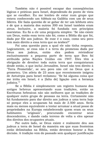 Também não é possível escapar das conseqüências
lógicas e práticas para Israel, dependendo do ponto de vista
que se escolher. Eu me lembro de estar num grupo que
estava conhecendo um kibbutz na Galiléia com um de seus
líderes. Ele fazia questão de se gabar de ter um kibbutz ateu
e de que a maioria dos outros 300 em Israel também eram
ateus. Inclusive, a maioria foi fundada nos princípios
marxistas. Eu fiz a ele uma pergunta simples: "Se não existe
um Deus, então essa terra não foi, como a Bíblia diz que foi,
dada por Ele aos judeus. Se esse é o caso, como seu povo
tem mais direito a essa terra que os árabes?"
Foi uma questão para a qual ele não tinha resposta.
Logicamente, se essa não é a terra da promessa dada por
Deus
aos
judeus,
então
eles
podem
reivindicar
exclusivamente a pequena parte de terra que lhes foi
atribuída pelas Nações Unidas em 1947. Eles têm a
obrigação de devolver toda outra terra que conquistaram
desde então, o que inclui Jerusalém. Israel não tem direito à
"Terra Prometida", se seu povo não crê no Deus que a
prometeu. Um atleta de 23 anos que recentemente imigrou
de Antuérpia para Israel reclamou: "Se há alguma coisa que
me irrita em Israel, é a [falta de] ligação com a herança
judaica."2
Se a Bíblia é simplesmente um registro humano dos
antigos hebreus apresentando suas tradições, então as
Escrituras hebraicas não são melhores que as tradições de
qualquer outro grupo de pessoas na terra. Certamente não
há fundamento para dar direito aos judeus a uma terra hoje
só porque eles a ocuparam há mais de 2.500 anos. Seria
mais ou menos equivalente a tentar arrumar a atual posse de
propriedades na Europa estabelecendo quem eram os seus
habitantes
"originais",
procurando
encontrar
seus
descendentes, e dando cada terreno de volta a eles apesar
dos direitos dos ocupantes atuais.
Por outro lado, se Deus existe e realmente deu aos
judeus a terra de Israel da maneira em que suas fronteiras
estão delimitadas na Bíblia, então devemos honrar a Sua
decisão. A tradição vem do passado sem qualquer justificação

 