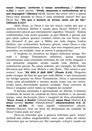 nossa imagem, conforme a nossa semelhança..." (Gênesis
1.26); e nova mente: "Vinde, desçamos e confundamos ali a
sua linguagem" (Gênesis 11.7). Quem são esses nós e a quem

Deus está falando se Deus é uma entidade única? Por que
Deus diz: "Eis que o homem se tornou como um de nós"
(Gênesis 3.22)?

Além disso, se Deus é um ser único, então por que a
palavra hebraica Elohim é usada para Deus? Elohim é um
substantivo plural que literalmente significa "Deuses". Somos
confrontados com outra questão: já que Elohim é plural, por
que tanto judeus quanto cristãos crêem em um Deus, não
em Deuses? E por que a Bíblia em toda língua traduz
Elohim, um substantivo hebraico plural, como Deus e não
Deuses? O unitarianismo, é claro, não tem resposta para tais
questões; na verdade, nem se atreve a perguntá-las.
A resposta se encontra na língua hebraica antiga. Por
todo o Antigo Testamento hebraico, quase sempre
encontramos uma anomalia estranha de um verbo singular e
um pronome singular sendo usado com Elohim, um
substantivo plural. Na sarça ardente, por exemplo, foi Elohim
(Deuses) que falou com Moisés e não disse, "Nós somos o que
somos", mas "EU SOU O QUE SOU" (Êxodo 3.14). Ninguém
pode escapar do fato de que por toda Bíblia, e tão claramente
no Antigo quanto no Novo Testamento, Deus é apresentado
como uma pluralidade e mesmo assim como um ser único,
tendo tanto diversidade quanto unidade. Esse conceito de
Deus é singular entre todas as religiões do mundo!
A mesma anomalia é apresentada no Shema. A famosa
confissão de Israel da unidade de Deus também é, ao mesmo
tempo, uma declaração clara e inegável de Sua pluralidade:
"Ouve, Israel, o Senhor [Yahweh/Jeová] nosso Deus [Elohim] é o
único [echad] Senhor [Yahweh/Jeová]" (Deuteronômio 6.4; cf.
Marcos
12.29).
Aí está aquele substantivo plural,

Elohim/Deuses, bem no meio da declaração da unidade de
Deus! Como pode ser isso?
Deve-se entender que a palavra hebraica para "único"
(echad) não indica singularidade, mas uma união de vários
elementos que se tornam um. Por exemplo, echad é usado em

 