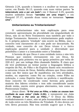 Gênesis 2.24, quando o homem e a mulher se tornam uma
carne; em Êxodo 36.13, quando com suas várias partes "o
tabernáculo veio a ser um todo"; em 2 Samuel 2.25, quando
muitos soldados foram "cerrados em uma tropa"; e em
Ezequiel 37.17, quando duas varas se tornaram "apenas
uma".

Unitarianismo ou Trinitarianismo?
O unitarianismo não tem explicação para essa
constante apresentação da pluralidade em singularidade de
Deus, não só no Novo Testamento mas também por todo o
Antigo Testamento. Somente o trinitarianismo pode explicálo. A própria palavra "trindade" não ocorre na Bíblia, mas o
conceito está claramente ali e não pode ser descartado. Na
verdade, esse conceito de um Deus triuno é a única
explicação possível para a unidade e diversidade que
possibilita o amor e a comunhão entre a Trindade.
A heresia de que Deus é uma entidade única e não três
Pessoas que existem eternamente em um Deus, foi
introduzida pela primeira vez na igreja primitiva por volta de
220 d.C. por um teólogo líbio chamado Sabélio. É claro que
ele teve problemas ao tentar juntar a linguagem bíblica a
respeito do Pai, do Filho e do Espírito Santo sem reconhecer
a natureza triuna de Deus. Sabélio afirmou que Deus existia
como um Ser único que Se manifestou em três atividades,
modos, ou aspectos: como Pai na criação, como Filho na
redenção, e como Espírito Santo na profecia e santificação.
Esse conceito foi condenado como heresia pela grande
maioria dos líderes cristãos e tem sido considerado assim
desde então, exceto entre grupos aberrantes, tais como os
Pentecostais Unidos.
Jesus disse: "O Pai ama ao Filho, e todas as cousas tem
confiado às suas mãos" (João 3.35), e novamente em João
5.20: Porque o Pai ama ao Filho..." O Deus da Bíblia
verdadeiramente é amor, não só pela humanidade mas acima
de tudo entre os três Membros da Trindade. E eles devem ser
três Seres pessoais. Não tem sentido sugerir que o Pai, o

 