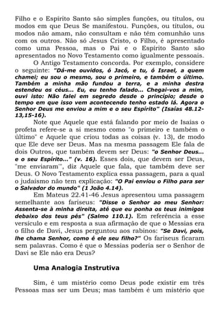 Filho e o Espírito Santo são simples funções, ou títulos, ou
modos em que Deus Se manifestou. Funções, ou títulos, ou
modos não amam, não consultam e não têm comunhão uns
com os outros. Não só Jesus Cristo, o Filho, é apresentado
como uma Pessoa, mas o Pai e o Espírito Santo são
apresentados no Novo Testamento como igualmente pessoais.
O Antigo Testamento concorda. Por exemplo, considere
o seguinte: "Dá-me ouvidos, ó Jacó, e tu, ó Israel, a quem
chamei; eu sou o mesmo, sou o primeiro, e também o último.
Também a minha mão fundou a terra, e a minha destra
estendeu os céus... Eu, eu tenho falado... Chegai-vos a mim,
ouvi isto: Não falei em segredo desde o princípio; desde o
tempo em que isso vem acontecendo tenho estado lá. Agora o
Senhor Deus me enviou a mim e o seu Espírito" (Isaías 48.1213,15-16).

Note que Aquele que está falando por meio de Isaías o
profeta refere-se a si mesmo como "o primeiro e também o
último" e Aquele que criou todas as coisas (v. 13), de modo
que Ele deve ser Deus. Mas na mesma passagem Ele fala de
dois Outros, que também devem ser Deus: "o Senhor Deus...
e o seu Espírito..." (v. 16). Esses dois, que devem ser Deus,
"me enviaram'", diz Aquele que fala, que também deve ser
Deus. O Novo Testamento explica essa passagem, para a qual
o judaísmo não tem explicação: "O Pai enviou o Filho para ser
o Salvador do mundo" (1 João 4.14).

Em Mateus 22.41-46 Jesus apresentou uma passagem
semelhante aos fariseus: "Disse o Senhor ao meu Senhor:

Assenta-se à minha direita, até que eu ponha os teus inimigos
debaixo dos teus pés" (Salmo 110.1). Em referência a esse

versículo e em resposta a sua afirmação de que o Messias era
o filho de Davi, Jesus perguntou aos rabinos: "Se Davi, pois,
lhe chama Senhor, como é ele seu filho?" Os fariseus ficaram
sem palavras. Como é que o Messias poderia ser o Senhor de
Davi se Ele não era Deus?
Uma Analogia Instrutiva
Sim, é um mistério como Deus pode existir em três
Pessoas mas ser um Deus; mas também é um mistério que

 