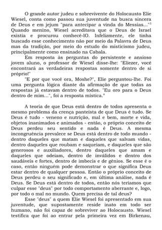 O grande autor judeu e sobrevivente do Holocausto Elie
Wiesel, conta como passou sua juventude na busca sincera
de Deus e em jejum "para antecipar a vinda do Messias..."3
Quando menino, Wiesel acreditava que o Deus de Israel
existia e procurou conhecê-lO. Infelizmente, ele tinha
buscado esse conhecimento não por meio da Palavra de Deus
mas da tradição, por meio do estudo do misticismo judeu,
principalmente como ensinado na Cabala.
Em resposta às perguntas do persistente e ansioso
jovem aluno, o professor de Wiesel disse-lhe: "Eliezer, você
encontrará as verdadeiras respostas somente dentro de si
próprio!"
"E por que você ora, Moshe?", Elie perguntou-lhe. Foi
uma pergunta lógica diante da afirmação de que todas as
respostas já estavam dentro de todos. "Eu oro para o Deus
dentro de mim...", foi a resposta mística.4
A teoria de que Deus está dentro de todos apresenta o
mesmo problema da crença panteísta de que Deus é tudo. Se
Deus é tudo - veneno e nutrição, mal e bem, morte e vida,
objetos inanimados e animados - então, o próprio conceito de
Deus perdeu seu sentido e nada é Deus. A mesma
incongruência prevalece se Deus está dentro de todo mundo dentro daqueles que matam e daqueles que salvam vidas,
dentro daqueles que roubam e saqueiam, e daqueles que são
generosos e auxiliadores, dentro daqueles que amam e
daqueles que odeiam, dentro de inválidos e dentro dos
saudáveis e fortes, dentro de imbecis e de gênios. Se esse é o
caso, então ninguém pode demonstrar o que significa Deus
estar dentro de qualquer pessoa. Então o próprio conceito de
Deus perdeu o seu significado e, em última análise, nada é
Deus. Se Deus está dentro de todos, então nós teríamos que
culpar esse "deus" por todo comportamento aberrante e, logo,
por todo o mal no mundo. Quem precisa de tal deus?
Esse "deus" a quem Elie Wiesel foi apresentado em sua
juventude, que supostamente reside inato em todo ser
humano, não foi capaz de sobreviver ao Holocausto. Wiesel
testifica que foi ao entrar pela primeira vez em Birkenau,

 