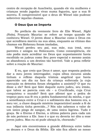 centro de recepção de Auschwitz, quando ele viu mulheres e
crianças sendo jogadas vivas numa fogueira, que a sua fé
morreu. É compreensível que o deus de Wiesel não pudesse
sobreviver àquelas chamas.
O Deus Que se Importa
No prefácio do veemente livro de Elie Wiesel, Night
(Noite), François Mauriac se refere ao tempo quando ele
conheceu Wiesel. O jovem disse a Mauriac como o Deus em
que acreditava morreu na sua alma, enquanto as vítimas das
chamas em Birkenau foram imoladas,
Wiesel perdeu seu pai, sua mãe, sua irmã, seus
parentes e amigos no Holocausto. Como conseqüência, ele
não podia mais acreditar no Deus que supostamente havia
escolhido os judeus como Seu povo especial e mesmo assim
os abandonou a um destino tão horrível. Vale a pena refletir
sobre a reação de Mauriac:
E eu, que creio que Deus é amor, que resposta poderia
dar a meu jovem interrogador, cujos olhos escuros ainda
tinham o reflexo daquela tristeza angelical que havia
aparecido um dia na face da criança enforcada [a cuja
execução os detentos foram obrigados a assistir]? O que eu
disse a ele? Será que falei daquele outro judeu, seu irmão,
que talvez se parecia com ele - o Crucificado, cuja Cruz
conquistou o mundo? Será que afirmei que a pedra de
tropeço para sua fé era a pedra fundamental da minha, e que
a semelhança entre a Cruz e o sofrimento dos homens era, a
meu ver, a chave daquele mistério impenetrável aonde a fé de
sua infância tinha perecido...? Nós não sabemos o valor de
um único pingo de sangue, de uma única lágrima. Tudo é
graça. Se o Eterno é Eterno, a última palavra para cada um
de nós pertence a Ele. Isso é o que eu deveria ter dito a esse
jovem judeu. Mas eu só pude abraçá-lo, chorando.5
Aqui nós encontramos a grande diferença entre todos
os deuses e o Deus da Bíblia. Ele não fica alheio ao nosso

 