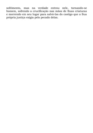 sofrimento, mas na verdade entrou nele, tornando-se
homem, sofrendo a crucificação nas mãos de Suas criaturas
e morrendo em seu lugar para salvá-las do castigo que a Sua
própria justiça exigia pelo pecado delas.

 