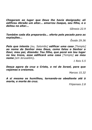 Chegaram ao lugar que Deus lhe havia designado; ali
edificou Abraão um altar... amarrou Isaque, seu filho, e o
deitou no altar...
Gênesis 22.9
Também cada dia prepararás... oferta pelo pecado para as
expiações...
Êxodo 29.36
Pelo que intento [eu, Salomão] edificar uma casa [Templo]
ao nome do Senhor meu Deus, como falou o Senhor a
Davi, meu pai, dizendo: Teu filho, que porei em teu lugar
no teu trono, esse edificará uma casa [Templo] ao meu
nome [em Jerusalém].
1 Reis 5.5
Desça agora da cruz o Cristo, o rei de Israel, para que
vejamos e creiamos.
Marcos 15.32
A si mesmo se humilhou, tornando-se obediente até à
morte, e morte de cruz.
Filipenses 2.8

 
