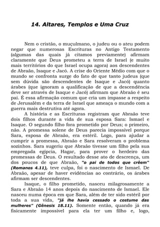 14. Altares, Templos e Uma Cruz

Nem o cristão, o muçulmano, o judeu ou o ateu podem
negar que numerosas Escrituras no Antigo Testamento
(algumas das quais já citamos previamente) afirmam
claramente que Deus prometeu a terra de Israel (e muito
mais territórios do que Israel ocupa agora) aos descendentes
de Abraão, Isaque e Jacó. A crise do Oriente Médio com que o
mundo se confronta surge do fato de que tanto judeus (que
sem dúvida são descendentes de Isaque e Jacó) quanto
árabes (que ignoram a qualificação de que a descendência
deve ser através de Isaque e Jacó) afirmam que Abraão é seu
pai. É essa afirmação comum que cria um impasse a respeito
de Jerusalém e da terra de Israel que ameaça o mundo com a
guerra mais destrutiva até agora.
A história e as Escrituras registram que Abraão teve
dois filhos durante a vida de sua esposa Sara: Ismael e
Isaque. O segundo filho fora prometido por Deus; o primeiro,
não. A promessa solene de Deus parecia impossível porque
Sara, esposa de Abraão, era estéril. Logo, para ajudar a
cumprir a promessa, Abraão e Sara resolveram o problema
sozinhos. Sara sugeriu que Abraão tivesse um filho pela sua
empregada egípcia, Hagar, para prover o herdeiro das
promessas de Deus. O resultado desse ato de descrença, um
dos poucos de que Abraão, "o pai de todos que crêem"
(Romanos 4.11), teve culpa, foi o nascimento de Ismael. De
Abraão, apesar de haver evidências ao contrário, os árabes
afirmam ser descendentes.
Isaque, o filho prometido, nasceu milagrosamente a
Sara e Abraão 14 anos depois do nascimento de Ismael. Ele
nasceu numa época em que Sara, além de ter sido estéril por
toda a sua vida, "já lhe havia cessado o costume das
mulheres" (Gênesis 18.11). Somente então, quando já era
fisicamente impossível para ela ter um filho e, logo,

 
