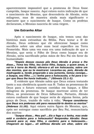 aparentemente impossível que a promessa de Deus fosse
cumprida, Isaque nasceu. Aqui estava outra indicação de que
o nascimento do Messias, que descenderia de Abraão, seria
milagroso, mas de maneira ainda mais significante e
marcante que o nascimento de Isaque. Como os profetas
declararam, o Messias nasceria de uma virgem.
Um Estranho Altar
Após o nascimento de Isaque, nós temos uma das
histórias mais estranhas da Bíblia. Para testar a fé de
Abraão, Deus ordenou que ele oferecesse Isaque como
sacrifício sobre um altar num local específico na Terra
Prometida. Mais uma vez essa era uma indicação de que o
Messias, que seria o Filho de Deus como Isaque era de
Abraão, seria sacrificado pelas mãos de Seu Pai em favor da
humanidade:

"Depois dessas cousas pôs Deus Abraão à prova e lhe
disse.., Toma teu filho, teu único filho, Isaque, a quem amas, e
vai-te à terra de Moriá; oferece-o ali em holocausto, sobre um
dos montes, que eu te mostrarei. Levantou-se, pois, Abraão de
madrugada e, tendo preparado o seu jumento, tomou consigo...
a Isaque, seu filho ...[e] lenha para o holocausto, e foi para o lugar que Deus lhe havia indicado..." (Gênesis 22.1-3).

É evidente que Abraão sabia que Deus estava testando
tanto a sua obediência quanto sua fé. Todas as promessas de
Deus para o futuro estavam contidas em Isaque, o filho
milagroso da promessa. Se Isaque morresse antes de ter
filhos, as promessas de Deus falhariam. Portanto, Abraão
estava confiante de que Isaque seria de alguma forma, pela
graça de Deus, trazido de volta à vida; "Porque considerou
que Deus era poderoso até para ressuscitá-lo dentre os mortos"
(Hebreus 11.19). Aqui estava outra figura do Messias, que,

após ser entregue como sacrifício por Seu Pai, ressuscitaria
dos mortos:
"Isaque disse... Meu pai! ...Eis o fogo e a lenha, mas onde
está o cordeiro para o holocausto? Respondeu Abraão: Deus
proverá para si, meu filho, o cordeiro para o holocausto...
Chegaram ao lugar... ali edificou Abraão um altar, sobre ele

 
