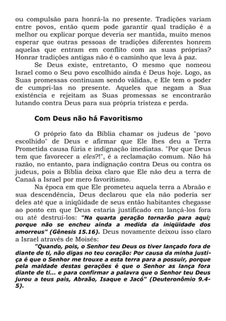 ou compulsão para honrá-la no presente. Tradições variam
entre povos, então quem pode garantir qual tradição é a
melhor ou explicar porque deveria ser mantida, muito menos
esperar que outras pessoas de tradições diferentes honrem
aquelas que entram em conflito com as suas próprias?
Honrar tradições antigas não é o caminho que leva à paz.
Se Deus existe, entretanto, O mesmo que nomeou
Israel como o Seu povo escolhido ainda é Deus hoje. Logo, as
Suas promessas continuam sendo válidas, e Ele tem o poder
de cumpri-las no presente. Aqueles que negam a Sua
existência e rejeitam as Suas promessas se encontrarão
lutando contra Deus para sua própria tristeza e perda.
Com Deus não há Favoritismo
O próprio fato da Bíblia chamar os judeus de "povo
escolhido" de Deus e afirmar que Ele lhes deu a Terra
Prometida causa fúria e indignação imediatas. "Por que Deus
tem que favorecer a eles?!", é a reclamação comum. Não há
razão, no entanto, para indignação contra Deus ou contra os
judeus, pois a Bíblia deixa claro que Ele não deu a terra de
Canaã a Israel por mero favoritismo.
Na época em que Ele prometeu aquela terra a Abraão e
sua descendência, Deus declarou que ela não poderia ser
deles até que a iniqüidade de seus então habitantes chegasse
ao ponto em que Deus estaria justificado em lançá-los fora
ou até destruí-los: "Na quarta geração tornarão para aqui;

porque não se encheu ainda a medida da iniqüidade dos
amorreus" (Gênesis 15.16). Deus novamente deixou isso claro

a Israel através de Moisés:

"Quando, pois, o Senhor teu Deus os tiver lançado fora de
diante de ti, não digas no teu coração: Por causa da minha justiça é que o Senhor me trouxe a esta terra para a possuir, porque
pela maldade destas gerações é que o Senhor as lança fora
diante de ti... e para confirmar a palavra que o Senhor teu Deus
jurou a teus pais, Abraão, Isaque e Jacó" (Deuteronômio 9.45).

 