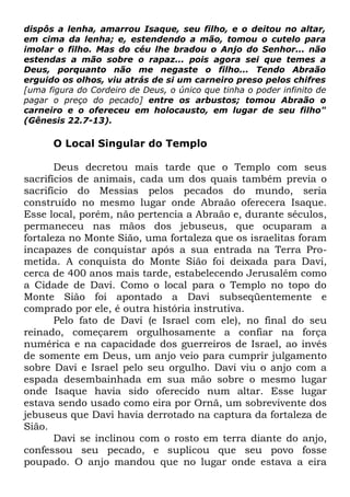 dispôs a lenha, amarrou Isaque, seu filho, e o deitou no altar,
em cima da lenha; e, estendendo a mão, tomou o cutelo para
imolar o filho. Mas do céu lhe bradou o Anjo do Senhor... não
estendas a mão sobre o rapaz... pois agora sei que temes a
Deus, porquanto não me negaste o filho... Tendo Abraão
erguido os olhos, viu atrás de si um carneiro preso pelos chifres
[uma figura do Cordeiro de Deus, o único que tinha o poder infinito de
pagar o preço do pecado] entre os arbustos; tomou Abraão o
carneiro e o ofereceu em holocausto, em lugar de seu filho"
(Gênesis 22.7-13).

O Local Singular do Templo
Deus decretou mais tarde que o Templo com seus
sacrifícios de animais, cada um dos quais também previa o
sacrifício do Messias pelos pecados do mundo, seria
construído no mesmo lugar onde Abraão oferecera Isaque.
Esse local, porém, não pertencia a Abraão e, durante séculos,
permaneceu nas mãos dos jebuseus, que ocuparam a
fortaleza no Monte Sião, uma fortaleza que os israelitas foram
incapazes de conquistar após a sua entrada na Terra Prometida. A conquista do Monte Sião foi deixada para Davi,
cerca de 400 anos mais tarde, estabelecendo Jerusalém como
a Cidade de Davi. Como o local para o Templo no topo do
Monte Sião foi apontado a Davi subseqüentemente e
comprado por ele, é outra história instrutiva.
Pelo fato de Davi (e Israel com ele), no final do seu
reinado, começarem orgulhosamente a confiar na força
numérica e na capacidade dos guerreiros de Israel, ao invés
de somente em Deus, um anjo veio para cumprir julgamento
sobre Davi e Israel pelo seu orgulho. Davi viu o anjo com a
espada desembainhada em sua mão sobre o mesmo lugar
onde Isaque havia sido oferecido num altar. Esse lugar
estava sendo usado como eira por Ornã, um sobrevivente dos
jebuseus que Davi havia derrotado na captura da fortaleza de
Sião.
Davi se inclinou com o rosto em terra diante do anjo,
confessou seu pecado, e suplicou que seu povo fosse
poupado. O anjo mandou que no lugar onde estava a eira

 
