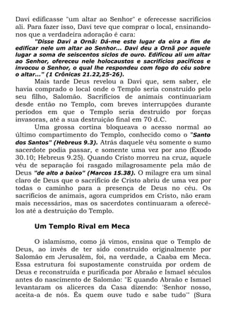 Davi edificasse "um altar ao Senhor" e oferecesse sacrifícios
ali. Para fazer isso, Davi teve que comprar o local, ensinandonos que a verdadeira adoração é cara:
"Disse Davi a Ornã: Dá-me este lugar da eira a fim de
edifícar nele um altar ao Senhor... Davi deu a Ornã por aquele
lugar a soma de seiscentos siclos de ouro. Edifícou ali um altar
ao Senhor, ofereceu nele holocaustos e sacrifícios pacíficos e
invocou o Senhor, o qual lhe respondeu com fogo do céu sobre
o altar..." (1 Crônicas 21.22,25-26).

Mais tarde Deus revelou a Davi que, sem saber, ele
havia comprado o local onde o Templo seria construído pelo
seu filho, Salomão. Sacrifícios de animais continuariam
desde então no Templo, com breves interrupções durante
períodos em que o Templo seria destruído por forças
invasoras, até a sua destruição final em 70 d.C.
Uma grossa cortina bloqueava o acesso normal ao
último compartimento do Templo, conhecido como o "Santo
dos Santos" (Hebreus 9.3). Atrás daquele véu somente o sumo
sacerdote podia passar, e somente uma vez por ano (Êxodo
30.10; Hebreus 9.25). Quando Cristo morreu na cruz, aquele
véu de separação foi rasgado milagrosamente pela mão de
Deus "de alto a baixo" (Marcos 15.38). O milagre era um sinal
claro de Deus que o sacrifício de Cristo abriu de uma vez por
todas o caminho para a presença de Deus no céu. Os
sacrifícios de animais, agora cumpridos em Cristo, não eram
mais necessários, mas os sacerdotes continuaram a oferecêlos até a destruição do Templo.
Um Templo Rival em Meca
O islamismo, como já vimos, ensina que o Templo de
Deus, ao invés de ter sido construído originalmente por
Salomão em Jerusalém, foi, na verdade, a Caaba em Meca.
Essa estrutura foi supostamente construída por ordem de
Deus e reconstruída e purificada por Abraão e Ismael séculos
antes do nascimento de Salomão: "E quando Abraão e Ismael
levantaram os alicerces da Casa dizendo: 'Senhor nosso,
aceita-a de nós. És quem ouve tudo e sabe tudo'" (Sura

 