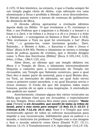 2.127). O fato histórico, no entanto, é que a Caaba sempre foi
um templo pagão cheio de ídolos, cuja adoração era uma
abominação a Deus e proibida a Abraão e seus descendentes.
E Abraão jamais esteve a menos de centenas de quilômetros
de distância de Meca.
O Alcorão afirma apresentar a revelação idêntica
àquela dada na Bíblia: "O que revelamos a Ti, revelamos a
Noé, e aos Profetas que o seguiram e a Abraão e a Ismael e a
Isaac e a Jacó, e às tribos e a Jesus e a Jó e a Jonas e a Arão
e a Salomão - e outorgamos os Salmos a Davi" (Sura 4.163);
"Nós revelamos a Torá na qual há orientação e luz" (Sura
5.44); "...e guiamo-los, como havíamos guiado... Davi,
Salomão... e Moisés e Arão... e Zacarias e João e Jesus e
Elias" (Sura 6.84-85). Porém o islamismo se tornou o inimigo
tanto de judeus quanto de cristãos, que o Alcorão designa
como "o Povo das Escrituras [Bíblia]" (Sura 2.105,144; 3.23,
64ss.,110ss., 186;4.123; etc).
Além disso, ao afirmar que um templo idólatra em
Meca é o Templo de Deus, o islamismo intencionalmente
bloqueia o caminho para a reconstrução do Templo em
Jerusalém, um Templo que Salomão construiu, para o qual
Davi deu a maior parte do material, para o qual Moisés deu,
na Torá, as instruções de adoração, no qual Arão serviu
como o primeiro sumo sacerdote, e no qual Zacarias serviu e
Jesus ensinou. O Corão diz que Alá inspirou todos esses
homens, porém ele se opõe a essa inspiração. A contradição
não poderia ser maior!
Anteriormente, citamos alguns dos vários versículos na
Bíblia que deixam claro que em Jerusalém, e especialmente
no seu Templo, Deus colocou Seu nome para sempre: "Nesta
casa [Templo] e em Jerusalém, que escolhi de todas as tribos de
Israel, porei o meu nome para sempre" (2 Reis 21.7; 23.27; 2
Crônicas 6.34; 7.12,16; 33.7; etc). Esse é o Templo que será

reconstruído apesar de todos os esforços muçulmanos para
impedir a sua reconstrução. Infelizmente para os judeus e o
mundo, o Anticristo irá profanar o Templo com a sua imagem
e fará o mundo adorá-lo como Deus (Daniel 9.27; 12.11;
Marcos 13.14; 2 Tessalonicenses 2.4; Apocalipse 13.6,14-15).

 