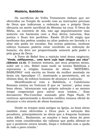 Mistério, Babilônia
Os sacrifícios do Velho Testamento tinham que ser
oferecidos no Templo de acordo com as instruções precisas
de Deus que indicavam a redenção que o próprio Deus
efetuaria na morte sacrificial do Messias na cruz. O Deus da
Bíblia, ao contrário de Alá, não age impulsivamente mas
somente em harmonia com a Sua divina natureza, Sua
justiça e Suas leis perfeitas. Êxodo 20.24-26 exigia que
nenhuma das pedras usadas no altar poderia ser lavrada e o
altar não podia ter escadas. Em outras palavras, nenhum
esforço humano poderia estar envolvido na redenção do
homem; ela deve ser proporcionada somente pelo poder e
pela graça de Deus.
A Torre de Babel fora a rejeição total dessa exigência;
"Vinde, edifiquemos... uma torre cujo tope chegue aos céus"
(Gênesis 11.4). O homem tentaria, por seus próprios meios,

subir até o céu. Babel mais tarde se tornou Babilônia e
representa a religião humana de obras. "MISTÉRIO,
BABILÔNIA" está escrito na fronte da mulher montada na
besta em Apocalipse 17, mostrando a persistência, até os
últimos dias, do esforço humano de alcançar a salvação.
Identificando-se com a Babilônia, o Catolicismo
Romano ensina no Vaticano II que os "santos", pelas suas
boas obras, "alcançaram sua própria salvação e ao mesmo
tempo cooperaram para salvar seus irmãos..." Esse
documento Pós-Conciliar assinado pelo Papa Paulo VI
continua apresentando a doutrina católica romana oficial de
alcançar o céu através de obras humanas:
Desde os tempos mais antigos na Igreja, as boas obras
também eram oferecidas a Deus para a salvação dos
pecadores, principalmente as obras que a fraqueza humana
acha difícil... Realmente, as orações e boas obras do povo
santo eram consideradas tão valiosas que podia afirmar-se
que o penitente estava lavado, limpo e redimido com a ajuda
de todo o povo cristão.1

 