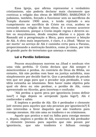 Essa Igreja, que afirma representar o verdadeiro
cristianismo, não poderia declarar mais claramente que
continua a religião das obras de MISTÉRIO, BABILÔNIA! O
judaísmo, também, forçado a funcionar sem os sacrifícios do
Templo durante 1900 anos, e tendo rejeitado o seu
cumprimento no sacrifício de Cristo na cruz, acabou se
tornando uma religião de boas obras. E o mesmo acontece
com o islamismo, porque o Corão impõe regras e deveres sobre os muçulmanos, desde orações diárias e o jejum do
Ramadã até a peregrinação a Meca, para merecer a bênção
de Alá. A obra mais importante, é claro, é a Jihad. "Matar ou
ser morto" no serviço de Alá é caminho certo para o Paraíso,
proporcionando a motivação fanática, como já vimos, por trás
de grande parte do terrorismo que ameaça o mundo.
Lei e Perdão Islâmicos
Poucos muçulmanos morrem na Jihad e nenhum vive
uma vida perfeita. O Corão declara que Alá sempre é
misericordioso e perdoa. Ao contrário do Deus da Bíblia, no
entanto, Alá não perdoa com base na justiça satisfeita, mas
simplesmente por decidir fazê-lo. Que a penalidade do pecado
tem que ser paga para que o pecador seja perdoado, é uma
idéia estranha ao islamismo. Sem haver razão objetiva pela
qual ele deva ou não perdoar, o perdão de Alá, como
apresentado no Alcorão, gera incerteza e confusão:
"Alá perdoa a quem peca por ignorância [como definir
isso?] e logo depois se arrepende [quão logo?]. Alá é
conhecedor e sábio.
E implora o perdão de Alá. Ele é perdoador e clemente
[até mesmo para aqueles que não pecaram por ignorância?] E
não intercedas a favor daqueles que são traidores para
consigo mesmos. Alá não ama os traidores e os criminosos.
Aquele que pratica o mal ou falha para consigo mesmo
e, depois, implora o perdão de Alá, encontrará Alá perdoador
e clemente [mesmo para aqueles que não pecam por
ignorância,
que
são
traidores
e
falham
consigo

 