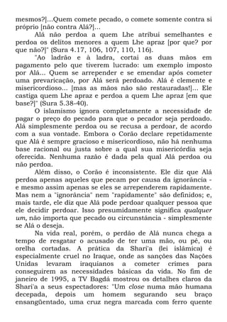 mesmos?]...Quem comete pecado, o comete somente contra si
próprio [não contra Alá?]...
Alá não perdoa a quem Lhe atribui semelhantes e
perdoa os delitos menores a quem Lhe apraz [por que? por
que não?]" (Sura 4.17, 106, 107, 110, 116).
"Ao ladrão e à ladra, cortai as duas mãos em
pagamento pelo que tiverem lucrado: um exemplo imposto
por Alá... Quem se arrepender e se emendar após cometer
uma prevaricação, por Alá será perdoado. Alá é clemente e
misericordioso... [mas as mãos não são restauradas!]... Ele
castiga quem Lhe apraz e perdoa a quem Lhe apraz [em que
base?]" (Sura 5.38-40).
O islamismo ignora completamente a necessidade de
pagar o preço do pecado para que o pecador seja perdoado.
Alá simplesmente perdoa ou se recusa a perdoar, de acordo
com a sua vontade. Embora o Corão declare repetidamente
que Alá é sempre gracioso e misericordioso, não há nenhuma
base racional ou justa sobre a qual sua misericórdia seja
oferecida. Nenhuma razão é dada pela qual Alá perdoa ou
não perdoa.
Além disso, o Corão é inconsistente. Ele diz que Alá
perdoa apenas aqueles que pecam por causa da ignorância e mesmo assim apenas se eles se arrependerem rapidamente.
Mas nem a "ignorância" nem "rapidamente" são definidos; e,
mais tarde, ele diz que Alá pode perdoar qualquer pessoa que
ele decidir perdoar. Isso presumidamente significa qualquer
um, não importa que pecado ou circunstância - simplesmente
se Alá o deseja.
Na vida real, porém, o perdão de Alá nunca chega a
tempo de resgatar o acusado de ter uma mão, ou pé, ou
orelha cortadas. A prática da Shari'a (lei islâmica) é
especialmente cruel no Iraque, onde as sanções das Nações
Unidas levaram iraquianos a cometer crimes para
conseguirem as necessidades básicas da vida. No fim de
janeiro de 1995, a TV Bagdá mostrou os detalhes claros da
Shari'a a seus espectadores: "Um close numa mão humana
decepada, depois um homem segurando seu braço
ensangüentado, uma cruz negra marcada com ferro quente

 