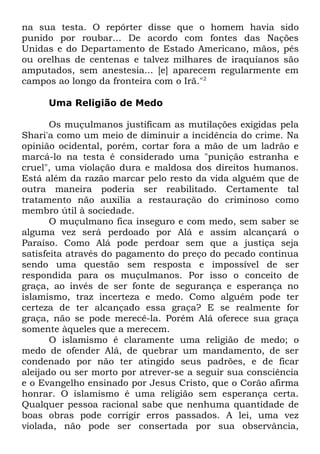 na sua testa. O repórter disse que o homem havia sido
punido por roubar... De acordo com fontes das Nações
Unidas e do Departamento de Estado Americano, mãos, pés
ou orelhas de centenas e talvez milhares de iraquianos são
amputados, sem anestesia... [e] aparecem regularmente em
campos ao longo da fronteira com o Irã."2
Uma Religião de Medo
Os muçulmanos justificam as mutilações exigidas pela
Shari'a como um meio de diminuir a incidência do crime. Na
opinião ocidental, porém, cortar fora a mão de um ladrão e
marcá-lo na testa é considerado uma "punição estranha e
cruel", uma violação dura e maldosa dos direitos humanos.
Está além da razão marcar pelo resto da vida alguém que de
outra maneira poderia ser reabilitado. Certamente tal
tratamento não auxilia a restauração do criminoso como
membro útil à sociedade.
O muçulmano fica inseguro e com medo, sem saber se
alguma vez será perdoado por Alá e assim alcançará o
Paraíso. Como Alá pode perdoar sem que a justiça seja
satisfeita através do pagamento do preço do pecado continua
sendo uma questão sem resposta e impossível de ser
respondida para os muçulmanos. Por isso o conceito de
graça, ao invés de ser fonte de segurança e esperança no
islamismo, traz incerteza e medo. Como alguém pode ter
certeza de ter alcançado essa graça? E se realmente for
graça, não se pode merecê-la. Porém Alá oferece sua graça
somente àqueles que a merecem.
O islamismo é claramente uma religião de medo; o
medo de ofender Alá, de quebrar um mandamento, de ser
condenado por não ter atingido seus padrões, e de ficar
aleijado ou ser morto por atrever-se a seguir sua consciência
e o Evangelho ensinado por Jesus Cristo, que o Corão afirma
honrar. O islamismo é uma religião sem esperança certa.
Qualquer pessoa racional sabe que nenhuma quantidade de
boas obras pode corrigir erros passados. A lei, uma vez
violada, não pode ser consertada por sua observância,

 