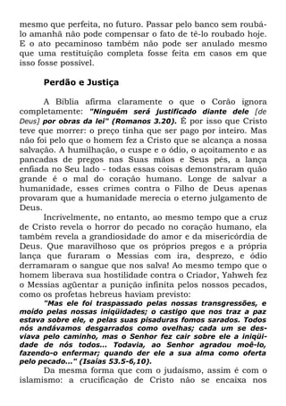 mesmo que perfeita, no futuro. Passar pelo banco sem roubálo amanhã não pode compensar o fato de tê-lo roubado hoje.
E o ato pecaminoso também não pode ser anulado mesmo
que uma restituição completa fosse feita em casos em que
isso fosse possível.
Perdão e Justiça
A Bíblia afirma claramente o que o Corão ignora
completamente: "Ninguém será justificado diante dele [de
Deus] por obras da lei" (Romanos 3.20). É por isso que Cristo
teve que morrer: o preço tinha que ser pago por inteiro. Mas
não foi pelo que o homem fez a Cristo que se alcança a nossa
salvação. A humilhação, o cuspe e o ódio, o açoitamento e as
pancadas de pregos nas Suas mãos e Seus pés, a lança
enfiada no Seu lado - todas essas coisas demonstraram quão
grande é o mal do coração humano. Longe de salvar a
humanidade, esses crimes contra o Filho de Deus apenas
provaram que a humanidade merecia o eterno julgamento de
Deus.
Incrivelmente, no entanto, ao mesmo tempo que a cruz
de Cristo revela o horror do pecado no coração humano, ela
também revela a grandiosidade do amor e da misericórdia de
Deus. Que maravilhoso que os próprios pregos e a própria
lança que furaram o Messias com ira, desprezo, e ódio
derramaram o sangue que nos salva! Ao mesmo tempo que o
homem liberava sua hostilidade contra o Criador, Yahweh fez
o Messias agüentar a punição infinita pelos nossos pecados,
como os profetas hebreus haviam previsto:
"Mas ele foi traspassado pelas nossas transgressões, e
moído pelas nossas iniqüidades; o castigo que nos traz a paz
estava sobre ele, e pelas suas pisaduras fomos sarados. Todos
nós andávamos desgarrados como ovelhas; cada um se desviava pelo caminho, mas o Senhor fez cair sobre ele a iniqüidade de nós todos... Todavia, ao Senhor agradou moê-lo,
fazendo-o enfermar; quando der ele a sua alma como oferta
pelo pecado..." (Isaías 53.5-6,10).

Da mesma forma que com o judaísmo, assim é com o
islamismo: a crucificação de Cristo não se encaixa nos

 