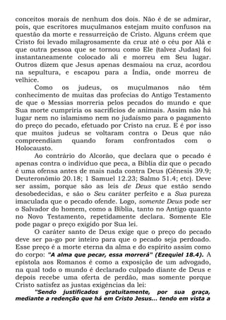 conceitos morais de nenhum dos dois. Não é de se admirar,
pois, que escritores muçulmanos estejam muito confusos na
questão da morte e ressurreição de Cristo. Alguns crêem que
Cristo foi levado milagrosamente da cruz até o céu por Alá e
que outra pessoa que se tornou como Ele (talvez Judas) foi
instantaneamente colocado ali e morreu em Seu lugar.
Outros dizem que Jesus apenas desmaiou na cruz, acordou
na sepultura, e escapou para a Índia, onde morreu de
velhice.
Como os judeus, os muçulmanos não têm
conhecimento de muitas das profecias do Antigo Testamento
de que o Messias morreria pelos pecados do mundo e que
Sua morte cumpriria os sacrifícios de animais. Assim não há
lugar nem no islamismo nem no judaísmo para o pagamento
do preço do pecado, efetuado por Cristo na cruz. E é por isso
que muitos judeus se voltaram contra o Deus que não
compreendiam
quando
foram
confrontados
com
o
Holocausto.
Ao contrário do Alcorão, que declara que o pecado é
apenas contra o indivíduo que peca, a Bíblia diz que o pecado
é uma ofensa antes de mais nada contra Deus (Gênesis 39.9;
Deuteronômio 20.18; 1 Samuel 12.23; Salmo 51.4; etc). Deve
ser assim, porque são as leis de Deus que estão sendo
desobedecidas, e são o Seu caráter perfeito e a Sua pureza
imaculada que o pecado ofende. Logo, somente Deus pode ser
o Salvador do homem, como a Bíblia, tanto no Antigo quanto
no Novo Testamento, repetidamente declara. Somente Ele
pode pagar o preço exigido por Sua lei.
O caráter santo de Deus exige que o preço do pecado
deve ser pa-go por inteiro para que o pecado seja perdoado.
Esse preço é a morte eterna da alma e do espírito assim como
do corpo: "A alma que pecar, essa morrerá" (Ezequiel 18.4). A
epístola aos Romanos é como a exposição de um advogado,
na qual todo o mundo é declarado culpado diante de Deus e
depois recebe uma oferta de perdão, mas somente porque
Cristo satisfez as justas exigências da lei:
"Sendo justificados gratuitamente, por sua graça,
mediante a redenção que há em Cristo Jesus... tendo em vista a

 