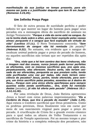 manifestação da sua justiça no tempo presente, para ele
mesmo ser justo e o justificador daquele que tem fé em Jesus"
(Romanos 3.24,26).

Um Infinito Preço Pago
O fato de outra pessoa de santidade perfeita e poder
infinito ter que morrer no lugar do homem para pagar seus
pecados era a mensagem óbvia do sacrifício de animais no
Antigo Testamento: "Porque a vida da carne está no sangue. Eu
vo-lo tenho dado sobre o altar, para fazer expiação pelas vossas
almas: porquanto é o sangue que fará expiação em virtude da
vida" (Levítico 17.11). O Novo Testamento concorda: "Sem
derramamento de sangue não há remissão [de pecado]"
(Hebreus 9.22). No entanto, era evidente que o sangue de

nenhum animal poderia pagar o preço do pecado do homem,
ou aqueles sacrifícios não teriam que ser repetidos dia após
dia:

"Ora, visto que a lei tem sombra dos bens vindouros, não
a imagem real das cousas, nunca jamais pode tornar perfeitos
os ofertantes, com os mesmos sacrifícios que, ano após ano,
perpetuamente, eles oferecem. Doutra sorte, não teriam cessado de ser oferecidos, porquanto os que prestam culto, tendo
sido purificados uma vez por todas, não mais teriam consciência de pecados? Jesus, porém, tendo oferecido, para sempre, um único sacrifício pelos pecados, assentou-se à destra de
Deus... Porque com uma única oferta aperfeiçoou para sempre
quantos estão sendo santificados... Ora, onde há remissão
destes [pecados], já não há oferta pelo pecado" (Hebreus 10.12,12,14,18).

Por uma revelação de Deus, João Batista apresentou
Jesus a Israel com estas palavras impressionantes: "Eis o
Cordeiro de Deus, que tira o pecado do mundo!" (João 1.29).

Aqui estava o Cordeiro sacrificial que Deus prometera. Como
os profetas previram, Deus finalmente veio em carne por
meio de um nascimento virginal para pagar o preço do
pecado. A crucificação de Cristo foi o grande evento cósmico
para o qual todos os altares do Velho Testamento e os
sacrifícios do Templo apontavam. Foi ao mesmo tempo o pior
crime da história e a completa redenção dos pecadores, não

 