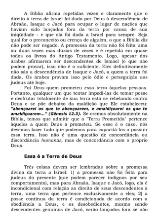 A Bíblia afirma repetidas vezes e claramente que o
direito à terra de Israel foi dado por Deus à descendência de
Abraão, Isaque e Jacó para ocupar o lugar de nações que
haviam sido lançadas fora da terra por causa de sua
iniqüidade - e que ela foi dada a Israel para sempre. Seja
qual for o preconceito ou crença de alguém, o que a Bíblia diz
não pode ser negado. A promessa da terra não foi feita uma
ou duas vezes mas dúzias de vezes e é repetida em quase
todos os livros do Antigo Testamento. Logo, apesar dos
árabes afirmarem ser descendentes de Ismael (o que não
podem provar), isso não é o suficiente. Eles definitivamente
não são a descendência de Isaque e Jacó, a quem a terra foi
dada. Os árabes provam isso pelo ódio e perseguição aos
judeus até hoje.
Foi Deus quem prometeu essa terra àquelas pessoas.
Portanto, qualquer um que tentar impedi-las de tomar posse
e desfrutar totalmente de sua terra está se rebelando contra
Deus e se põe debaixo da maldição que Ele estabeleceu:
"abençoarei os que te abençoarem, e amaldiçoarei os que te
amaldiçoarem..." (Gênesis 12.3). Se cremos absolutamente na

Bíblia, temos que admitir que a "Terra Prometida" pertence
àqueles a quem Deus a prometeu. Se esse é o caso, nós
devemos fazer tudo que podemos para capacitá-los a possuir
essa terra. Isso não é uma questão de concordância ou
discordância humanas, mas de concordância com o próprio
Deus.
Essa é a Terra de Deus
Três coisas devem ser lembradas sobre a promessa
divina da terra a Israel: 1) a promessa não foi feita para
judeus do presente (que podem parecer indignos por seu
comportamento), mas para Abraão, Isaque e Jacó, logo, ela é
incondicional com relação ao direito de seus descendentes à
terra, uma terra que pertence exclusivamente a eles; 2) a
posse contínua da terra é condicionada de acordo com a
obediência a Deus, e os desobedientes, mesmo sendo
descendentes genuínos de Jacó, serão lançados fora se não

 