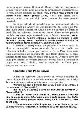importa quão maus. O fato de Suas criaturas pregarem o
Criador na cruz foi uma afronta de proporções imensuráveis.
Porém, Cristo clamou da cruz: "Pai, perdoa-lhes, porque não
sabem o que fazem" (Lucas 23.34) - e a Sua oferta de Si
mesmo como um sacrifício sem pecado fez esse perdão
possível.
Foi o pecado de desobediência ao mandamento divino
de não comer da Árvore do Conhecimento do Bem e do Mal
que levou Deus a expulsar Adão e Eva do Jardim do Éden no
qual Ele os colocara com tanto amor. Esse único pecado
também começou o processo de morte física: "Portanto, assim
como por um só homem entrou o pecado no mundo, e pelo
pecado a morte, assim também a morte passou a todos os
homens porque todos pecaram" (Romanos 5.12).

A terrível conseqüência do pecado - a separação da
alma e do espírito do corpo e de Deus - não podia ser
colocada de lado, mesmo por ordem de Deus. Fazer isso seria
uma contradição do julgamento que Deus declarou e, logo,
violaria tanto Seu caráter como Sua justiça. O preço deve ser
pago por inteiro. O homem pecador, sendo finito e incapaz de
pagar um preço infinito, estaria separado de Deus para
sempre na morte eterna.
Somente Deus Pode Salvar
O fato de somente Deus poder se tornar Salvador da
humanidade foi clara e repetidamente afirmado no Antigo
Testamento em versículos tais como os seguintes:
"Porque eu sou o Senhor teu Deus, o Santo de Israel, o
teu salvador..." (Isaías 43.3).
"Eu, eu sou o Senhor, e fora de mim não há salvador..."
(Isaías 43.11).
"...não há outro Deus senão eu, Deus justo e Salvador
não há além de mim. Olhai para mim, e sede salvos, vós, todos
os termos da terra; porque eu sou Deus, e não há outro" (Isaías
45.21-22).
"...Todo homem saberá que eu sou o Senhor, o teu
Salvador e o teu Redentor, o Poderoso de Jacó" (Isaías 49.26).

 
