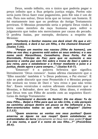 Deus, sendo infinito, era o único que poderia pagar o
preço infinito que a Sua própria justiça exigia. Porém não
seria justo Deus fazer esse pagamento, pois Ele não é um de
nós. Para nos salvar, Deus teria que se tornar um homem. E
foi exatamente isso que os profetas do Antigo Testamento
previram. O Messias prometido seria o próprio Deus vindo à
terra como membro da raça humana para sofrer o
julgamento que todos nós merecíamos por causa do pecado.
O profeta Isaías, por exemplo, declarou a respeito do
Messias:

"Portanto o Senhor mesmo vos dará sinal: Eis que a virgem conceberá, e dará à luz um filho, e lhe chamará Emanuel"
(Isaías 7.14).
"Porque um menino nos nasceu [filho do homem], um
filho se nos deu; o governo está sobre os seus ombros; e o seu
nome será: Maravilhoso, Conselheiro, Deus Forte, Pai da
Eternidade, Príncipe da Paz; para que se aumente o seu
governo e venha paz sem fim sobre o trono de Davi e sobre o
seu reino, para o estabelecer e o firmar mediante o juízo e a
justiça, desde agora e para sempre..." (Isaías 9.6-7).

"Emanuel" é a palavra hebraica que significa
literalmente "Deus conosco". Isaías afirma claramente que o
"filho nascido" também é "o Deus poderoso, o Pai eterno". E
não se pode discutir que esse Prometido é o Messias porque
Ele sentará no trono de Davi e "seu reino e paz não terão
fim". Esses versículos e outros afirmam claramente que o
Messias, o Salvador, deve ser Deus. Além disso, é evidente
que Deus tem um Filho de acordo com as seguintes Escrituras do Antigo Testamento:
"Proclamarei o decreto do Senhor: Ele me disse: Tu és
meu Filho... Beijai o Filho para que se não irrite, e não pereçais
no caminho; porque dentro em pouco se lhe inflamará a ira.
Bem-aventurados todos os que nele se refugiam" (Salmo
2.7,12).
"Quem encerrou os ventos nos seus punhos? Quem
amarrou as águas na sua roupa? Quem estabeleceu as
extremidades da terra [obviamente só Deus tem esse poder]? Qual
é o seu nome, e qual é o nome de seu filho...?" (Provérbios
30.4).

 