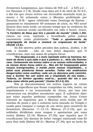 Artaxerxes Longimanus, que reinou de 465 a.C. a 425 a.C. ver Neemias 2.1-8). Desde essa data até 6 de abril de 32 d.C,
o dia em que Jesus entrou em Jerusalém montado num jumento e foi aclamado como o Messias profetizado por
Zacarias (9.9) - agora celebrado como Domingo de Ramos passaram-se exatamente 69 semanas de anos, ou 483 anos!
Quatro dias mais tarde, ao mesmo tempo que os cordeiros da
Páscoa estavam sendo sacrificados em todo o Israel, Jesus,
"o Cordeiro de Deus que tira o pecado do mundo" (João 1.29),
estava na cruz, rejeitado e humilhado pelos judeus
exatamente como profetizado: "Todo o ajuntamento da
congregação de Israel o imolará no crepúsculo da tarde"
(Êxodo 12.6).

Ali Ele morreu pelos pecados dos judeus, árabes, e de
todo o mundo - não só nas mãos daqueles que O
crucificaram, mas nas mãos do próprio Deus:

"Era desprezado, e o mais rejeitado entre os homens; homem de dores e que sabe o que é padecer; e... dele não fizemos
caso. Certamente ele tomou sobre si as nossas enfermidades, e
as nossas dores levou sobre si... Mas ele foi traspassado pelas
nossas transgressões, e moído pelas nossas iniqüidades... e
pelas suas pisaduras fomos sarados. Todos nós andávamos
desgarrados como ovelhas; cada um se desviava pelo caminho,
mas o Senhor fez cair sobre ele a iniqüidade de nós todos...
Todavia, ao Senhor agradou moê-lo... quando der ele a sua
alma como oferta pelo pecado" (Isaías 53.3-6,10).

Nós já documentamos em outros lugares as várias
profecias específicas que foram cumpridas na vida, morte, no
sepultamento e na ressurreição de Jesus, por isso não
entraremos em detalhes novamente aqui. É suficiente dizer
que entre aquelas profecias cumpridas em Jesus Cristo
estavam as seguintes: que o Messias seria traído por 30
moedas de prata e que o suborno seria lançado no Templo e
usado para comprar o campo de um oleiro para cemitério de
forasteiros (Zacarias 11.12-13; Mateus 27.3-10); que os
soldados dividiriam suas roupas e apostariam por suas
vestes (Salmo 22.18; Mateus 27.35); que aqueles que O
crucificaram Lhe dariam de beber vinagre misturado com fel
para Sua sede (Salmo 69.21; Mateus 27.34); que ao invés de

 