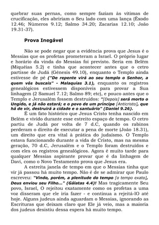 quebrar suas pernas, como sempre faziam às vítimas de
crucificação, eles abririam o Seu lado com uma lança (Êxodo
12.46; Números 9.12; Salmo 34.20; Zacarias 12.10; João
19.31-37).
Prova Inegável
Não se pode negar que a evidência prova que Jesus é o
Messias que os profetas prometeram a Israel. O próprio lugar
e horário da vinda do Messias foi previsto. Seria em Belém
(Miquéias 5.2) e tinha que acontecer antes que o cetro
partisse de Judá (Gênesis 49.10), enquanto o Templo ainda
estivesse de pé ("De repente virá ao seu templo o Senhor, a
quem vós buscais" - Malaquias 3.1), enquanto os registros
genealógicos estivessem disponíveis para provar a Sua
linhagem (2 Samuel 7.12; Salmo 89; etc), e pouco antes que o
Templo e Jerusalém fossem destruídos: "[Depois] será morto o
Ungido, e já não estará; e o povo de um príncipe [Anticristo], que
há de vir, destruirá a cidade e o santuário" (Daniel 9.26).

É um fato histórico que Jesus Cristo tenha nascido em
Belém e vivido durante esse estreito espaço de tempo. O cetro
partiu de Judá por volta de 7 d.C, quando os rabinos
perderam o direito de executar a pena de morte (João 18.31),
um direito que era vital à prática do judaísmo. O Templo
estava funcionando durante a vida de Cristo, mas na mesma
geração, 70 d.C, Jerusalém e o Templo foram destruídos e
com eles os registros genealógicos. Agora é muito tarde para
qualquer Messias aspirante provar que é da linhagem de
Davi, como o Novo Testamento prova que Jesus era.
A estreita janela de tempo em que o Messias tinha que
vir já passou há muito tempo. Não é de se admirar que Paulo
escreveu: "Vindo, porém, a plenitude do tempo [o tempo exato],
Deus enviou seu Filho..." (Gálatas 4.4)! Mas tragicamente Seu
povo, Israel, O rejeitou exatamente como os profetas a uma
voz disseram que ele iria fazer - e continua a rejeitá-lO até
hoje. Alguns judeus ainda aguardam o Messias, ignorando as
Escrituras que deixam claro que Ele já veio, mas a maioria
dos judeus desistiu dessa espera há muito tempo.

 