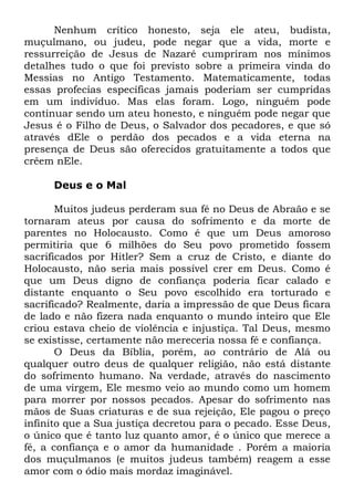 Nenhum crítico honesto, seja ele ateu, budista,
muçulmano, ou judeu, pode negar que a vida, morte e
ressurreição de Jesus de Nazaré cumpriram nos mínimos
detalhes tudo o que foi previsto sobre a primeira vinda do
Messias no Antigo Testamento. Matematicamente, todas
essas profecias específicas jamais poderiam ser cumpridas
em um indivíduo. Mas elas foram. Logo, ninguém pode
continuar sendo um ateu honesto, e ninguém pode negar que
Jesus é o Filho de Deus, o Salvador dos pecadores, e que só
através dEle o perdão dos pecados e a vida eterna na
presença de Deus são oferecidos gratuitamente a todos que
crêem nEle.
Deus e o Mal
Muitos judeus perderam sua fé no Deus de Abraão e se
tornaram ateus por causa do sofrimento e da morte de
parentes no Holocausto. Como é que um Deus amoroso
permitiria que 6 milhões do Seu povo prometido fossem
sacrificados por Hitler? Sem a cruz de Cristo, e diante do
Holocausto, não seria mais possível crer em Deus. Como é
que um Deus digno de confiança poderia ficar calado e
distante enquanto o Seu povo escolhido era torturado e
sacrificado? Realmente, daria a impressão de que Deus ficara
de lado e não fizera nada enquanto o mundo inteiro que Ele
criou estava cheio de violência e injustiça. Tal Deus, mesmo
se existisse, certamente não mereceria nossa fé e confiança.
O Deus da Bíblia, porém, ao contrário de Alá ou
qualquer outro deus de qualquer religião, não está distante
do sofrimento humano. Na verdade, através do nascimento
de uma virgem, Ele mesmo veio ao mundo como um homem
para morrer por nossos pecados. Apesar do sofrimento nas
mãos de Suas criaturas e de sua rejeição, Ele pagou o preço
infinito que a Sua justiça decretou para o pecado. Esse Deus,
o único que é tanto luz quanto amor, é o único que merece a
fé, a confiança e o amor da humanidade . Porém a maioria
dos muçulmanos (e muitos judeus também) reagem a esse
amor com o ódio mais mordaz imaginável.

 