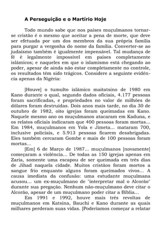 A Perseguição e o Martírio Hoje
Todo mundo sabe que nos países muçulmanos tornarse cristão é o mesmo que aceitar a pena de morte, que deve
ser efetuada por um dos membros da sua própria família
para purgar a vergonha do nome da família. Converter-se ao
judaísmo também é igualmente impensável. Tal mudança de
fé é legalmente impossível em países completamente
islâmicos; e naqueles em que o islamismo está chegando ao
poder, apesar de ainda não estar completamente no controle,
os resultados têm sido trágicos. Considere a seguinte evidência apenas da Nigéria:
[Houve] o tumulto islâmico maitatsino de 1980 em
Kano durante o qual, segundo dados oficiais, 4.177 pessoas
foram sacrificadas, e propriedades no valor de milhões de
dólares foram destruídas. Dois anos mais tarde, no dia 30 de
outubro de 1982, oito igrejas foram queimadas em Kano.
Naquele mesmo ano os muçulmanos atacaram em Kaduna, e
os relatos oficiais indicaram que 400 pessoas foram mortas...
Em 1984, muçulmanos em Yola e Jimeta... mataram 700,
inclusive policiais, e 5.913 pessoas ficarem desabrigadas.
Eles também cercaram Gombe e mais de 100 pessoas foram
mortas...
[Em] 6 de Março de 1987... muçulmanos [novamente]
começaram a violência... De todas as 150 igrejas apenas em
Zaria, somente uma escapou de ser queimada em três dias
de Jihad naquela cidade. Muitos cristãos foram mortos a
sangue frio enquanto alguns foram queimados vivos... A
causa imediata da confusão: uma estudante muçulmana
acusou... um ex-muçulmano de "interpretar mal o Alcorão"
durante sua pregação. Nenhum não-muçulmano deve citar o
Alcorão, apesar de um muçulmano poder citar a Bíblia...
Em 1991 e 1992, houve mais três revoltas de
muçulmanos em Katsina, Bauchi e Kano durante as quais
milhares perderam suas vidas. [Poderíamos começar a relatar

 