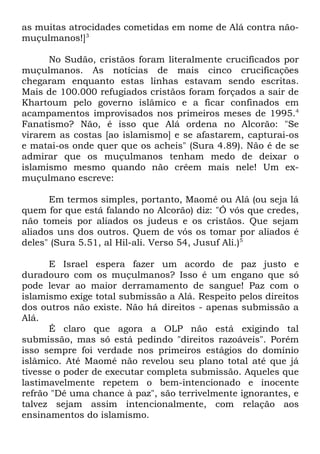 as muitas atrocidades cometidas em nome de Alá contra nãomuçulmanos!]3
No Sudão, cristãos foram literalmente crucificados por
muçulmanos. As notícias de mais cinco crucificações
chegaram enquanto estas linhas estavam sendo escritas.
Mais de 100.000 refugiados cristãos foram forçados a sair de
Khartoum pelo governo islâmico e a ficar confinados em
acampamentos improvisados nos primeiros meses de 1995.4
Fanatismo? Não, é isso que Alá ordena no Alcorão: "Se
virarem as costas [ao islamismo] e se afastarem, capturai-os
e matai-os onde quer que os acheis" (Sura 4.89). Não é de se
admirar que os muçulmanos tenham medo de deixar o
islamismo mesmo quando não crêem mais nele! Um exmuçulmano escreve:
Em termos simples, portanto, Maomé ou Alá (ou seja lá
quem for que está falando no Alcorão) diz: "Ó vós que credes,
não tomeis por aliados os judeus e os cristãos. Que sejam
aliados uns dos outros. Quem de vós os tomar por aliados é
deles" (Sura 5.51, al Hil-ali. Verso 54, Jusuf Ali.)5
E Israel espera fazer um acordo de paz justo e
duradouro com os muçulmanos? Isso é um engano que só
pode levar ao maior derramamento de sangue! Paz com o
islamismo exige total submissão a Alá. Respeito pelos direitos
dos outros não existe. Não há direitos - apenas submissão a
Alá.
É claro que agora a OLP não está exigindo tal
submissão, mas só está pedindo "direitos razoáveis". Porém
isso sempre foi verdade nos primeiros estágios do domínio
islâmico. Até Maomé não revelou seu plano total até que já
tivesse o poder de executar completa submissão. Aqueles que
lastimavelmente repetem o bem-intencionado e inocente
refrão "Dê uma chance à paz", são terrivelmente ignorantes, e
talvez sejam assim intencionalmente, com relação aos
ensinamentos do islamismo.

 