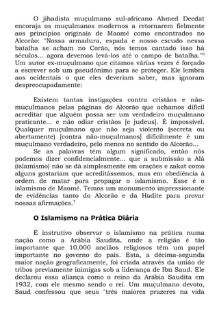 O jihadista muçulmano sul-africano Ahmed Deedat
encoraja os muçulmanos modernos a retornarem fielmente
aos princípios originais de Maomé como encontrados no
Alcorão: "Nossa armadura, espada e nosso escudo nessa
batalha se acham no Corão, nós temos cantado isso há
séculos... agora devemos levá-los até o campo de batalha."6
Um autor ex-muçulmano que citamos várias vezes é forçado
a escrever sob um pseudônimo para se proteger. Ele lembra
aos ocidentais o que eles deveriam saber, mas ignoram
despreocupadamente:
Existem tantas instigações contra cristãos e nãomuçulmanos pelas páginas do Alcorão que achamos difícil
acreditar que alguém possa ser um verdadeiro muçulmano
praticante... e não odiar cristãos [e judeus]. É impossível.
Qualquer muçulmano que não seja violento (secreta ou
abertamente) [contra não-muçulmanos] dificilmente é um
muçulmano verdadeiro, pelo menos no sentido do Alcorão...
Se as palavras têm algum significado, então nós
podemos dizer confidencialmente... que a submissão a Alá
(islamismo) não se dá simplesmente em orações e zakat como
alguns gostariam que acreditássemos, mas em obediência à
ordem de matar para propagar o islamismo. Esse é o
islamismo de Maomé. Temos um monumento impressionante
de evidências tanto do Alcorão e da Hadite para provar
nossas afirmações.7
O Islamismo na Prática Diária
É instrutivo observar o islamismo na prática numa
nação como a Arábia Saudita, onde a religião é tão
importante que 10.000 anciãos religiosos têm um papel
importante no governo do país. Esta, a décima-segunda
maior nação geograficamente, foi criada através da união de
tribos previamente inimigas sob a liderança de Ibn Saud. Ele
declarou essa aliança como o reino da Arábia Saudita em
1932, com ele mesmo sendo o rei. Um muçulmano devoto,
Saud confessou que seus "três maiores prazeres na vida

 