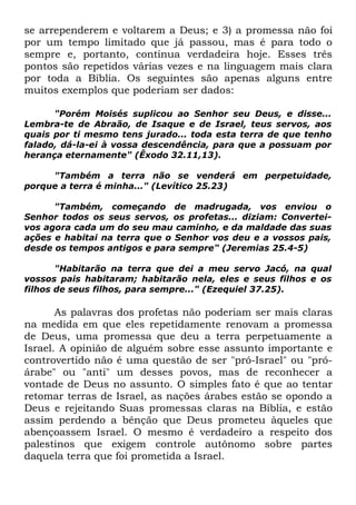se arrependerem e voltarem a Deus; e 3) a promessa não foi
por um tempo limitado que já passou, mas é para todo o
sempre e, portanto, continua verdadeira hoje. Esses três
pontos são repetidos várias vezes e na linguagem mais clara
por toda a Bíblia. Os seguintes são apenas alguns entre
muitos exemplos que poderiam ser dados:
"Porém Moisés suplicou ao Senhor seu Deus, e disse...
Lembra-te de Abraão, de Isaque e de Israel, teus servos, aos
quais por ti mesmo tens jurado... toda esta terra de que tenho
falado, dá-la-ei à vossa descendência, para que a possuam por
herança eternamente" (Êxodo 32.11,13).
"Também a terra não se venderá em perpetuidade,
porque a terra é minha..." (Levítico 25.23)
"Também, começando de madrugada, vos enviou o
Senhor todos os seus servos, os profetas... diziam: Converteivos agora cada um do seu mau caminho, e da maldade das suas
ações e habitai na terra que o Senhor vos deu e a vossos pais,
desde os tempos antigos e para sempre" (Jeremias 25.4-5)
"Habitarão na terra que dei a meu servo Jacó, na qual
vossos pais habitaram; habitarão nela, eles e seus filhos e os
filhos de seus filhos, para sempre..." (Ezequiel 37.25).

As palavras dos profetas não poderiam ser mais claras
na medida em que eles repetidamente renovam a promessa
de Deus, uma promessa que deu a terra perpetuamente a
Israel. A opinião de alguém sobre esse assunto importante e
controvertido não é uma questão de ser "pró-Israel" ou "próárabe" ou "anti" um desses povos, mas de reconhecer a
vontade de Deus no assunto. O simples fato é que ao tentar
retomar terras de Israel, as nações árabes estão se opondo a
Deus e rejeitando Suas promessas claras na Bíblia, e estão
assim perdendo a bênção que Deus prometeu àqueles que
abençoassem Israel. O mesmo é verdadeiro a respeito dos
palestinos que exigem controle autônomo sobre partes
daquela terra que foi prometida a Israel.

 