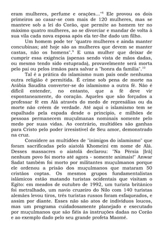 eram mulheres, perfume e orações..."8 Ele provou os dois
primeiros ao casar-se com mais de 120 mulheres, mas se
manteve sob a lei do Corão, que permite ao homem ter no
máximo quatro mulheres, ao se divorciar e mandar de volta à
sua vila cada nova esposa após ela ter-lhe dado um filho.
Um homem pode ter "quatro mulheres e ainda manter
concubinas; até hoje são as mulheres que devem se manter
castas, não os homens".9 E uma mulher que deixar de
cumprir essa exigência (apenas sendo vista de mãos dadas,
ou mesmo tendo sido estuprada), provavelmente será morta
pelo pai ou pelos irmãos para salvar a "honra da família".10
Tal é a prática do islamismo num país onde nenhuma
outra religião é permitida. É crime sob pena de morte na
Arábia Saudita converter-se do islamismo a outra fé. Não é
difícil entender, no entanto, que a fé deve vir
espontaneamente, do coração. Aqueles que são forçados a
professar fé em Alá através do medo de represálias ou da
morte não crêem de verdade. Até aqui o islamismo tem se
espalhado pela espada desde o princípio, e milhões de
pessoas permanecem muçulmanas nominais somente pelo
medo por suas vidas. Ao contrário, multidões são ganhas
para Cristo pelo poder irresistível de Seu amor, demonstrado
na cruz.
Considere as multidões de "inimigos do islamismo" que
foram sacrificadas pelo aiatolá Khomeini em nome de Alá.
Desses massacres o aiatolá declarou: "Na Pérsia [Irã]
nenhum povo foi morto até agora - somente animais!" Anwar
Sadat também foi morto por militantes muçulmanos porque
ele ordenou a prisão dos muçulmanos que mataram 50
cristãos coptas. Os mesmos grupos fundamentalistas
islâmicos estão matando turistas ocidentais que visitam o
Egito: em meados de outubro de 1992, um turista britânico
foi metralhado, um navio cruzeiro do Nilo com 140 turistas
alemães levou tiros, três turistas russos foram esfaqueados, e
assim por diante. Esses não são atos de indivíduos loucos,
mas um programa cuidadosamente planejado e executado
por muçulmanos que são fiéis às instruções dadas no Corão
e ao exemplo dado pelo seu grande profeta Maomé.

 