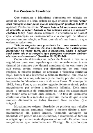 Um Contraste Revelador
Que contraste o islamismo apresenta em relação ao
amor de Cristo e a Sua ordem de que cristãos devem "amar
seus inimigos e orar pelos que os perseguem" (Mateus 5.44)! O
apóstolo Paulo escreveu: "Porque toda a lei se cumpre em um
só preceito, a saber: Amarás o teu próximo como a ti mesmo"
(Gálatas 5.14). Nada dessa natureza é encontrado no Corão!

Que contradição os ensinamentos e o exemplo de Maomé
apresentam em relação à Torá, que ele afirma honrar, e que
ordena a todos nós:
"Não te vingarás nem guardarás ira... mas amarás o teu
próximo como a ti mesmo: Eu sou o Senhor... Se o estrangeiro
peregrinar na vossa terra, não o oprimireis. Como o natural
será entre vós o estrangeiro que peregrina convosco; amá-loeis como a vós mesmos" (Levítico 19.18,33-34).

Como são diferentes as ações de Maomé e dos seus
seguidores para com aqueles que não se submetem à sua
tirania! Já notamos que Maomé mandara vários escritores de
sua época serem mortos por discordarem de sua nova
religião. O mesmo padrão de ameaças e violência continua
hoje. Também nos referimos a Salman Rushdie, que está se
escondendo há anos, sob ameaça de morte, por dar uma má
impressão do Islamismo em um de seus livros. No começo de
1992, Farag Fouda, um escritor egípcio, foi assassinado pelos
muçulmanos por criticar a militância islâmica. Dois anos
antes, o presidente do Parlamento do Egito foi assassinado
por tomar uma atitude anti-islâmica.11 O fato do islamismo
continuar com tais medidas sugere um medo de que o seu
número diminuiria se todos tivessem livre escolha. Que
trágico!
Muçulmanos exigem liberdade de praticar sua religião
em outros países enquanto negam o mesmo direito a nãomuçulmanos em países árabes. Tomando vantagem da
liberdade em países não-muçulmanos, o islamismo se tornou
a religião que cresce mais depressa no mundo. Existem mais
muçulmanos que metodistas em Chicago. De acordo com

 