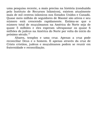 uma pesquisa recente, a mais precisa na história (conduzida
pelo Instituto de Recursos Islâmicos), existem atualmente
mais de mil centros islâmicos nos Estados Unidos e Canadá.
Quase meio milhão de seguidores de Maomé são ativos e seu
número está crescendo rapidamente. Estima-se que o
número total de muçulmanos na América do Norte seja de
quase 5 milhões e eles esperam ultrapassar os quase 6
milhões de judeus na América do Norte por volta do início do
próximo século.12
Altares, templos e uma cruz. Apenas a cruz pode
reconciliar Deus e o homem. E apenas através da cruz de
Cristo cristãos, judeus e muçulmanos podem se reunir em
fraternidade e reconciliação.

 