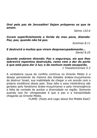 Orai pela paz de Jerusalém! Sejam prósperos os que te
amam.
Salmo 122.6
Curam superficialmente a ferida do meu povo, dizendo:
Paz, paz, quando não há paz.
Jeremias 8.11
E destruirá a muitos que vivem despreocupadamente...
Daniel 8.25
Quando andarem dizendo: Paz e segurança, eis que lhes
sobrevirá repentina destruição, como vem a dor do parto
à que está para dar à luz; e de nenhum modo escaparão.
1 Tessalonicenses 5.3
A verdadeira causa do conflito contínuo no Oriente Médio é o
desejo persistente da maioria dos Estados árabes-muçulmanos
de destruir Israel, sua inabilidade de chegar a um acordo com a
própria existência desse país. Esse ódio e essa intolerância são
gerados pelo fanatismo árabe-muçulmanos e pela intransigência
e falta de vontade de aceitar a diversidade na região. Somente
quando isso for ultrapassado é que a paz e a tranqüilidade
chegarão ao Oriente Médio.
FLAME: (Facts and Logic about the Middle East)1

 