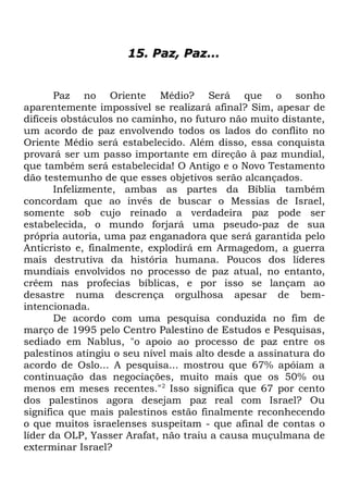15. Paz, Paz...

Paz no Oriente Médio? Será que o sonho
aparentemente impossível se realizará afinal? Sim, apesar de
difíceis obstáculos no caminho, no futuro não muito distante,
um acordo de paz envolvendo todos os lados do conflito no
Oriente Médio será estabelecido. Além disso, essa conquista
provará ser um passo importante em direção à paz mundial,
que também será estabelecida! O Antigo e o Novo Testamento
dão testemunho de que esses objetivos serão alcançados.
Infelizmente, ambas as partes da Bíblia também
concordam que ao invés de buscar o Messias de Israel,
somente sob cujo reinado a verdadeira paz pode ser
estabelecida, o mundo forjará uma pseudo-paz de sua
própria autoria, uma paz enganadora que será garantida pelo
Anticristo e, finalmente, explodirá em Armagedom, a guerra
mais destrutiva da história humana. Poucos dos líderes
mundiais envolvidos no processo de paz atual, no entanto,
crêem nas profecias bíblicas, e por isso se lançam ao
desastre numa descrença orgulhosa apesar de bemintencionada.
De acordo com uma pesquisa conduzida no fim de
março de 1995 pelo Centro Palestino de Estudos e Pesquisas,
sediado em Nablus, "o apoio ao processo de paz entre os
palestinos atingiu o seu nível mais alto desde a assinatura do
acordo de Oslo... A pesquisa... mostrou que 67% apóiam a
continuação das negociações, muito mais que os 50% ou
menos em meses recentes."2 Isso significa que 67 por cento
dos palestinos agora desejam paz real com Israel? Ou
significa que mais palestinos estão finalmente reconhecendo
o que muitos israelenses suspeitam - que afinal de contas o
líder da OLP, Yasser Arafat, não traiu a causa muçulmana de
exterminar Israel?

 