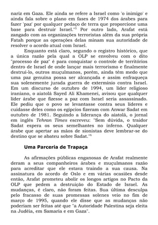 nariz em Gaza. Ele ainda se refere a Israel como 'o inimigo' e
ainda fala sobre o plano em fases de 1974 dos árabes para
fazer 'paz' por qualquer pedaço de terra que proporcione uma
base para destruir Israel."5 Por outro lado, Arafat está
zangado com as organizações terroristas além da sua própria
Fatah porque as operações delas minam sua autoridade de
resolver o acordo atual com Israel.
Enquanto está claro, segundo o registro histórico, que
a única razão pela qual a OLP se envolveu com o dito
"processo de paz" é para conquistar o controle de territórios
dentro de Israel de onde lançar mais terrorismo e finalmente
destruí-lo, outros muçulmanos, porém, ainda têm medo que
uma paz genuína possa ser alcançada e assim enfraqueça
sua solenemente jurada guerra de extermínio contra Israel.
Em um discurso de outubro de 1994, um líder religioso
iraniano, o aiatolá Sayed Ali Khamenei, avisou que qualquer
líder árabe que fizesse a paz com Israel seria assassinado.
Ele pediu que o povo se levantasse contra seus líderes e
cuidasse deles como os egípcios fizeram com Anwar Sadat em
outubro de 1981. Seguindo a liderança do aiatolá, o jornal
em inglês Tehran Times escreveu: "Sem dúvida, o traidor
Sadat espera os seus semelhantes no inferno. Qualquer
árabe que apertar as mãos de sionistas deve lembrar-se do
destino que se abateu sobre Sadat."6
Uma Parceria de Trapaça
As afirmações públicas enganosas de Arafat realmente
deram a seus companheiros árabes e muçulmanos razão
para acreditar que ele estava traindo a sua causa. Na
assinatura do acordo de Oslo e em várias ocasiões desde
então, Arafat prometeu abolir os longos artigos no Pacto da
OLP que pedem a destruição do Estado de Israel. As
mudanças, é claro, não foram feitas. Sua última desculpa
pelo fracasso de suas promessas solenes veio no fim de
março de 1995, quando ele disse que as mudanças não
poderiam ser feitas até que "a Autoridade Palestina seja eleita
na Judéia, em Samaria e em Gaza".

 