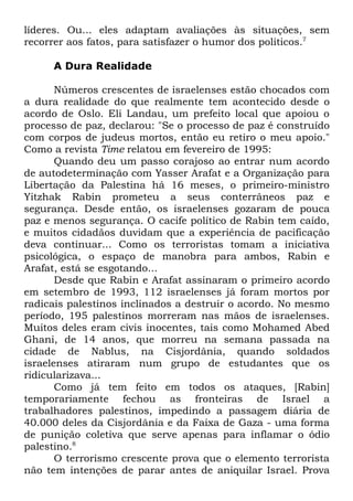 líderes. Ou... eles adaptam avaliações às situações, sem
recorrer aos fatos, para satisfazer o humor dos políticos.7
A Dura Realidade
Números crescentes de israelenses estão chocados com
a dura realidade do que realmente tem acontecido desde o
acordo de Oslo. Eli Landau, um prefeito local que apoiou o
processo de paz, declarou: "Se o processo de paz é construído
com corpos de judeus mortos, então eu retiro o meu apoio."
Como a revista Time relatou em fevereiro de 1995:
Quando deu um passo corajoso ao entrar num acordo
de autodeterminação com Yasser Arafat e a Organização para
Libertação da Palestina há 16 meses, o primeiro-ministro
Yitzhak Rabin prometeu a seus conterrâneos paz e
segurança. Desde então, os israelenses gozaram de pouca
paz e menos segurança. O cacife político de Rabin tem caído,
e muitos cidadãos duvidam que a experiência de pacificação
deva continuar... Como os terroristas tomam a iniciativa
psicológica, o espaço de manobra para ambos, Rabin e
Arafat, está se esgotando...
Desde que Rabin e Arafat assinaram o primeiro acordo
em setembro de 1993, 112 israelenses já foram mortos por
radicais palestinos inclinados a destruir o acordo. No mesmo
período, 195 palestinos morreram nas mãos de israelenses.
Muitos deles eram civis inocentes, tais como Mohamed Abed
Ghani, de 14 anos, que morreu na semana passada na
cidade de Nablus, na Cisjordânia, quando soldados
israelenses atiraram num grupo de estudantes que os
ridicularizava...
Como já tem feito em todos os ataques, [Rabin]
temporariamente fechou as fronteiras de Israel a
trabalhadores palestinos, impedindo a passagem diária de
40.000 deles da Cisjordânia e da Faixa de Gaza - uma forma
de punição coletiva que serve apenas para inflamar o ódio
palestino.8
O terrorismo crescente prova que o elemento terrorista
não tem intenções de parar antes de aniquilar Israel. Prova

 