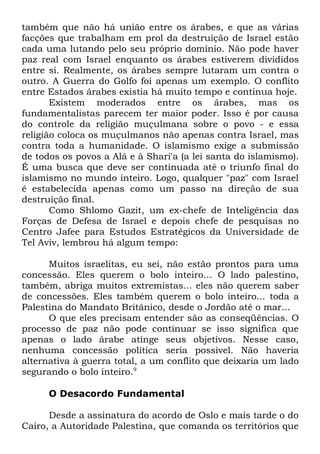também que não há união entre os árabes, e que as várias
facções que trabalham em prol da destruição de Israel estão
cada uma lutando pelo seu próprio domínio. Não pode haver
paz real com Israel enquanto os árabes estiverem divididos
entre si. Realmente, os árabes sempre lutaram um contra o
outro. A Guerra do Golfo foi apenas um exemplo. O conflito
entre Estados árabes existia há muito tempo e continua hoje.
Existem moderados entre os árabes, mas os
fundamentalistas parecem ter maior poder. Isso é por causa
do controle da religião muçulmana sobre o povo - e essa
religião coloca os muçulmanos não apenas contra Israel, mas
contra toda a humanidade. O islamismo exige a submissão
de todos os povos a Alá e à Shari'a (a lei santa do islamismo).
É uma busca que deve ser continuada até o triunfo final do
islamismo no mundo inteiro. Logo, qualquer "paz" com Israel
é estabelecida apenas como um passo na direção de sua
destruição final.
Como Shlomo Gazit, um ex-chefe de Inteligência das
Forças de Defesa de Israel e depois chefe de pesquisas no
Centro Jafee para Estudos Estratégicos da Universidade de
Tel Aviv, lembrou há algum tempo:
Muitos israelitas, eu sei, não estão prontos para uma
concessão. Eles querem o bolo inteiro... O lado palestino,
também, abriga muitos extremistas... eles não querem saber
de concessões. Eles também querem o bolo inteiro... toda a
Palestina do Mandato Britânico, desde o Jordão até o mar...
O que eles precisam entender são as conseqüências. O
processo de paz não pode continuar se isso significa que
apenas o lado árabe atinge seus objetivos. Nesse caso,
nenhuma concessão política seria possível. Não haveria
alternativa à guerra total, a um conflito que deixaria um lado
segurando o bolo inteiro.9
O Desacordo Fundamental
Desde a assinatura do acordo de Oslo e mais tarde o do
Cairo, a Autoridade Palestina, que comanda os territórios que

 