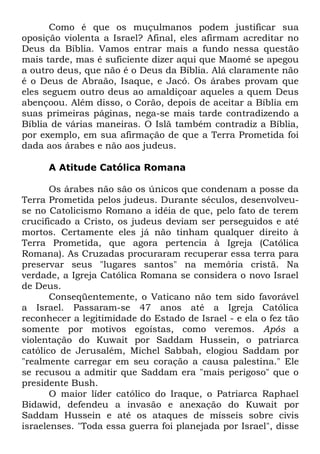 Como é que os muçulmanos podem justificar sua
oposição violenta a Israel? Afinal, eles afirmam acreditar no
Deus da Bíblia. Vamos entrar mais a fundo nessa questão
mais tarde, mas é suficiente dizer aqui que Maomé se apegou
a outro deus, que não é o Deus da Bíblia. Alá claramente não
é o Deus de Abraão, Isaque, e Jacó. Os árabes provam que
eles seguem outro deus ao amaldiçoar aqueles a quem Deus
abençoou. Além disso, o Corão, depois de aceitar a Bíblia em
suas primeiras páginas, nega-se mais tarde contradizendo a
Bíblia de várias maneiras. O Islã também contradiz a Bíblia,
por exemplo, em sua afirmação de que a Terra Prometida foi
dada aos árabes e não aos judeus.
A Atitude Católica Romana
Os árabes não são os únicos que condenam a posse da
Terra Prometida pelos judeus. Durante séculos, desenvolveuse no Catolicismo Romano a idéia de que, pelo fato de terem
crucificado a Cristo, os judeus deviam ser perseguidos e até
mortos. Certamente eles já não tinham qualquer direito à
Terra Prometida, que agora pertencia à Igreja (Católica
Romana). As Cruzadas procuraram recuperar essa terra para
preservar seus "lugares santos" na memória cristã. Na
verdade, a Igreja Católica Romana se considera o novo Israel
de Deus.
Conseqüentemente, o Vaticano não tem sido favorável
a Israel. Passaram-se 47 anos até a Igreja Católica
reconhecer a legitimidade do Estado de Israel - e ela o fez tão
somente por motivos egoístas, como veremos. Após a
violentação do Kuwait por Saddam Hussein, o patriarca
católico de Jerusalém, Michel Sabbah, elogiou Saddam por
"realmente carregar em seu coração a causa palestina." Ele
se recusou a admitir que Saddam era "mais perigoso" que o
presidente Bush.
O maior líder católico do Iraque, o Patriarca Raphael
Bidawid, defendeu a invasão e anexação do Kuwait por
Saddam Hussein e até os ataques de mísseis sobre civis
israelenses. "Toda essa guerra foi planejada por Israel", disse

 